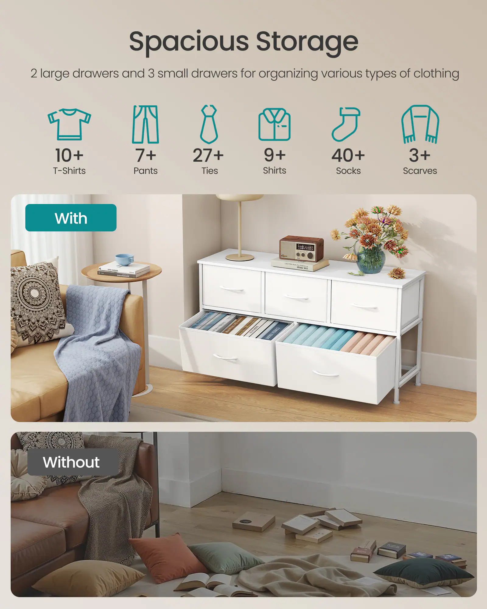 Spacious Storage

2 large drawers and 3 small drawers for organizing various types of clothing

- 10+ T-Shirts
- 7+ Pants
- 27+ Ties
- 9+ Shirts
- 40+ Socks
- 3+ Scarves

With

Without