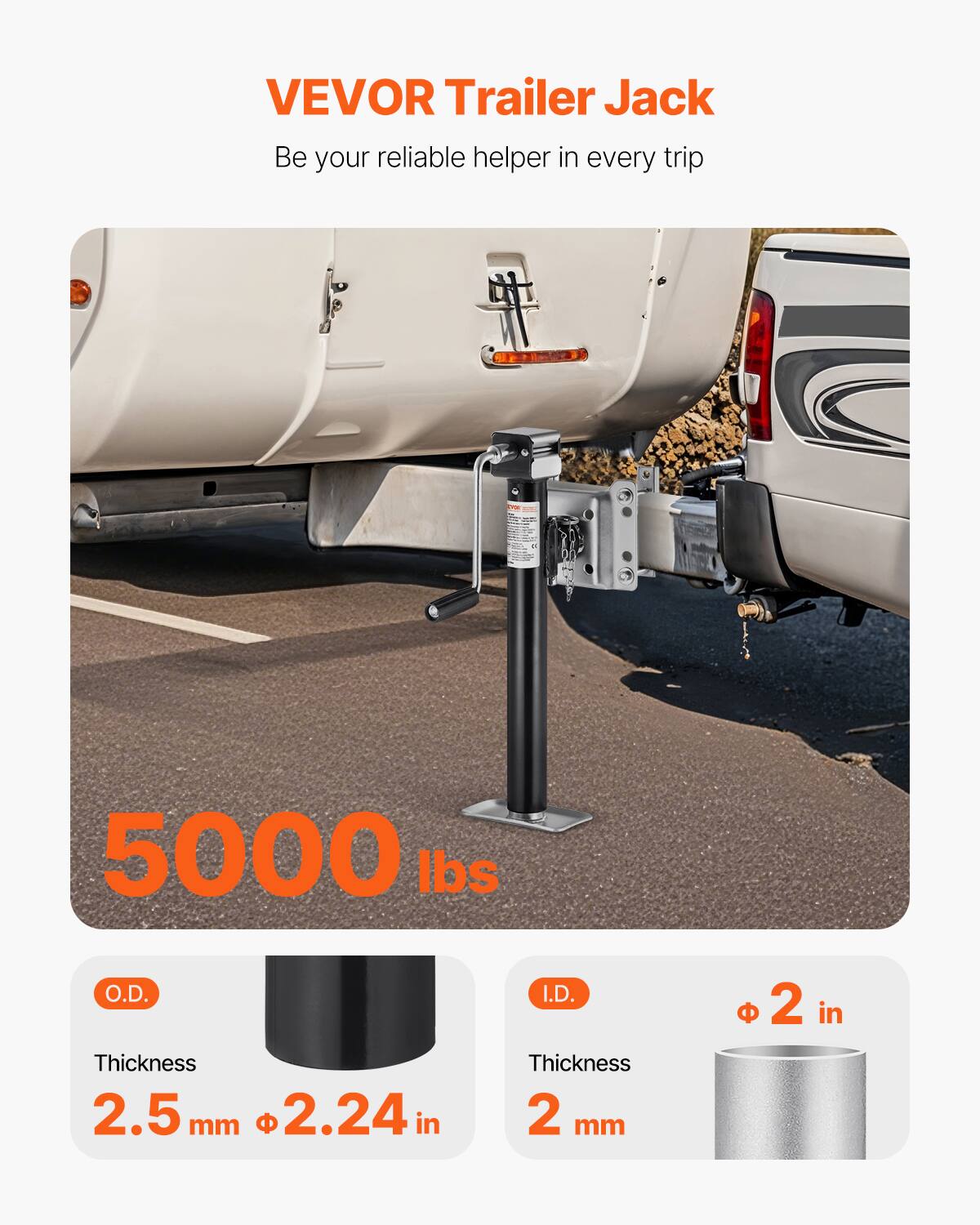 VEVOR Trailer Jack  
Be your reliable helper in every trip  

5000 lbs  

O.D.  
Thickness 2.5 mm  
Ø 2.24 in  

I.D.  
Thickness 2 mm  
Ø 2 in