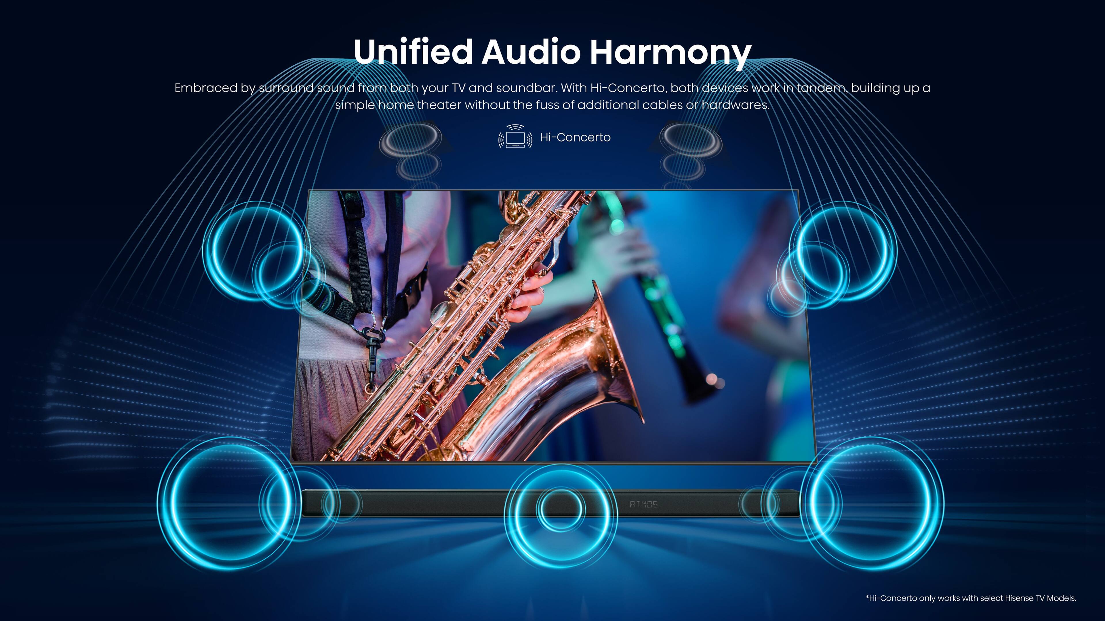 Unified Audio Harmony Embraced by surround sound from both your TV and soundbar. With Hi-Concerto, both devices work in tandem, building up a simple home theater without the fuss of additional cables or hardware. Hi-Concerto AIMCS *Hi-Concerto only works with select Hisense TV models.