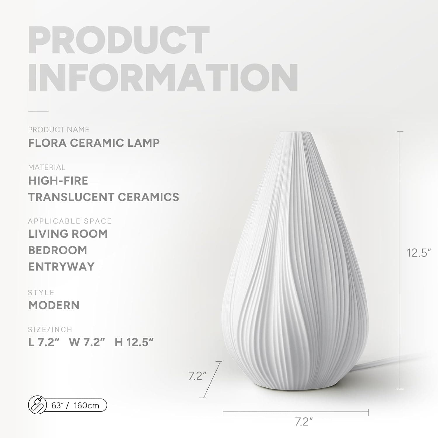 PRODUCT INFORMATION

PRODUCT NAME  
FLORA CERAMIC LAMP

MATERIAL  
HIGH-FIRE TRANSLUCENT CERAMICS

APPLICABLE SPACE  
LIVING ROOM  
BEDROOM  
ENTRYWAY

STYLE  
MODERN

SIZE/INCH  
L 7.2" W 7.2" H 12.5"

63" / 160cm