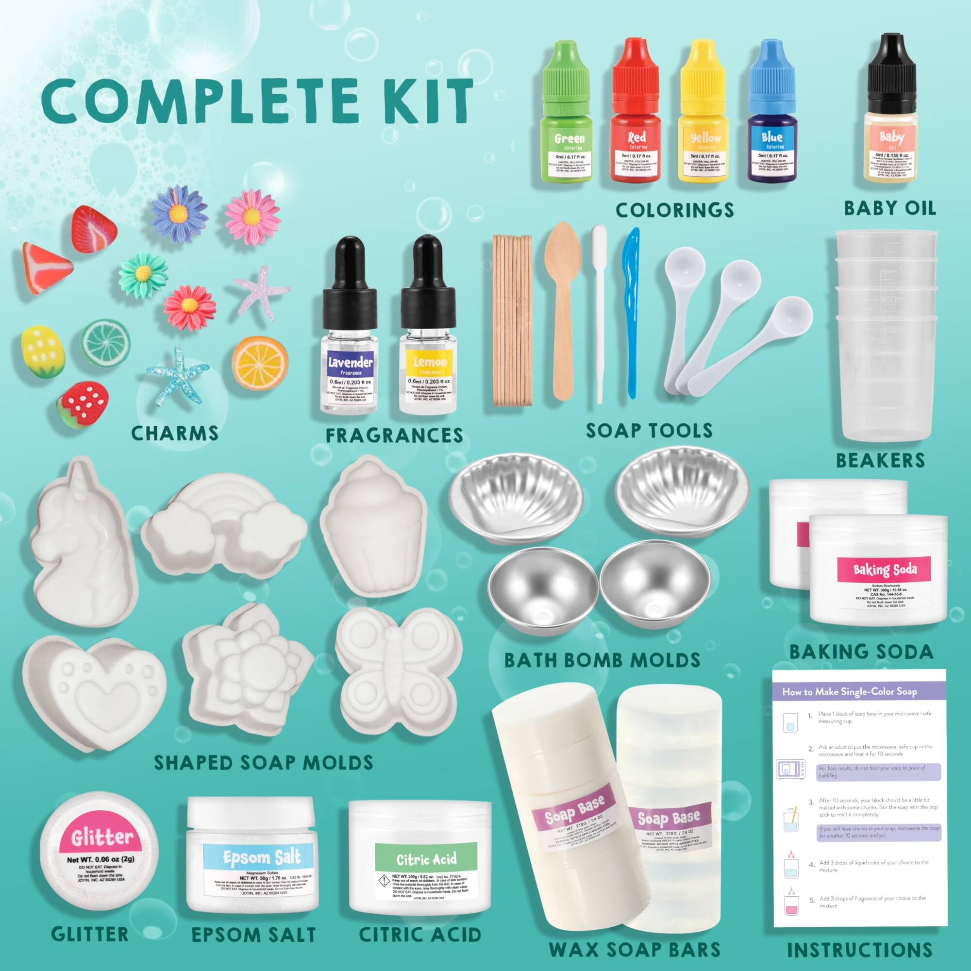 COMPLETE KIT

- Green
- Red
- Yellow
- Blue
- Baby

COLORINGS

BABY OIL

Lavender
Lemon

CHARMS

FRAGRANCES

SOAP TOOLS

BEAKERS

Baking Soda

BATH BOMB MOLDS

SHAPED SOAP MOLDS

GLITTER

EPSOM SALT

CITRIC ACID

WAX SOAP BARS

INSTRUCTIONS

How to Make Single-Color Soap
1. Melt the soap base in a double boiler or microwave.
2. Add color and fragrance to the melted soap.
3. Pour the mixture into the soap mold.
4. Let it cool and harden.
5. Remove the soap from the mold.