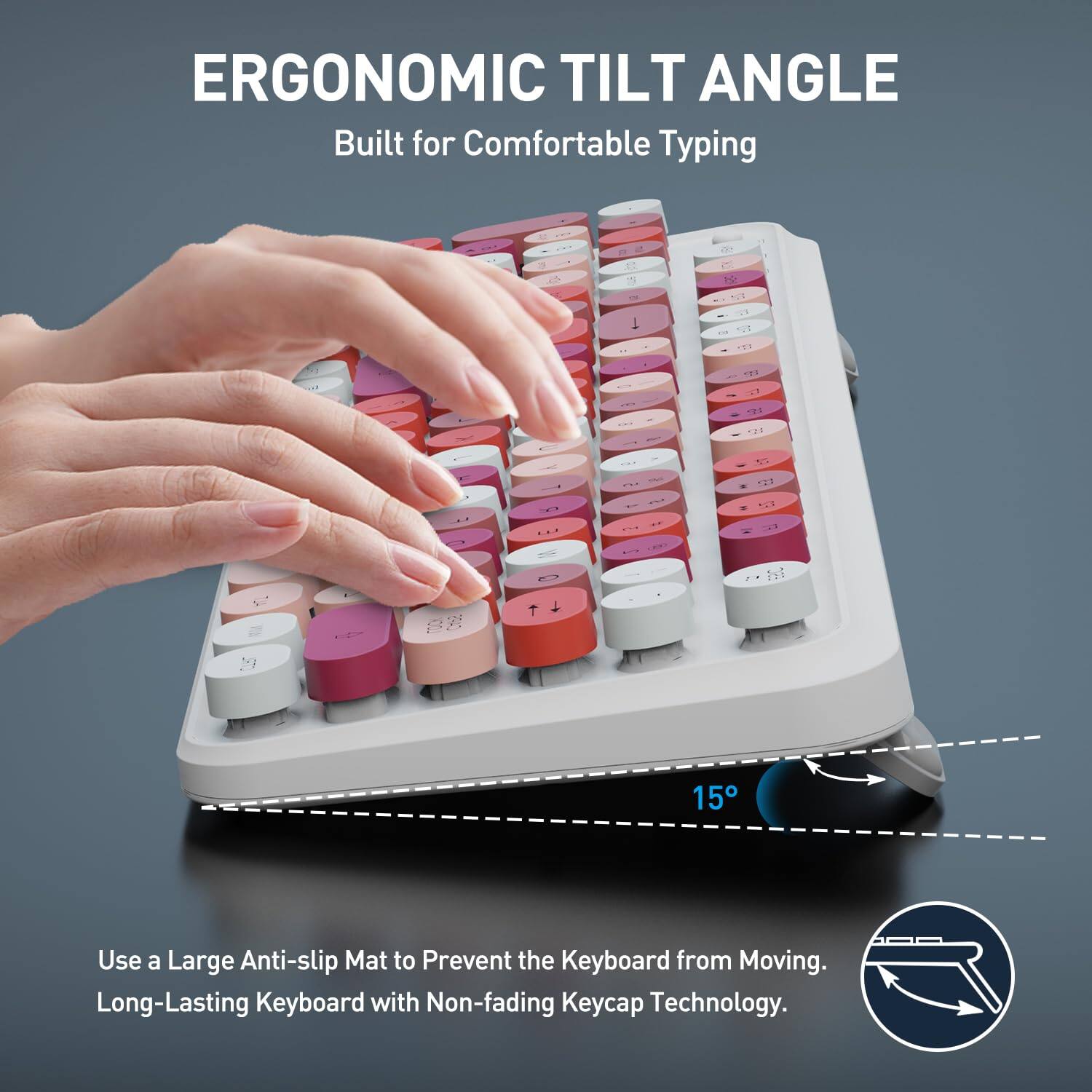 ERGONOMIC TILT ANGLE  
Built for Comfortable Typing  

15°  

Use a Large Anti-slip Mat to Prevent the Keyboard from Moving.  
Long-Lasting Keyboard with Non-fading Keycap Technology.