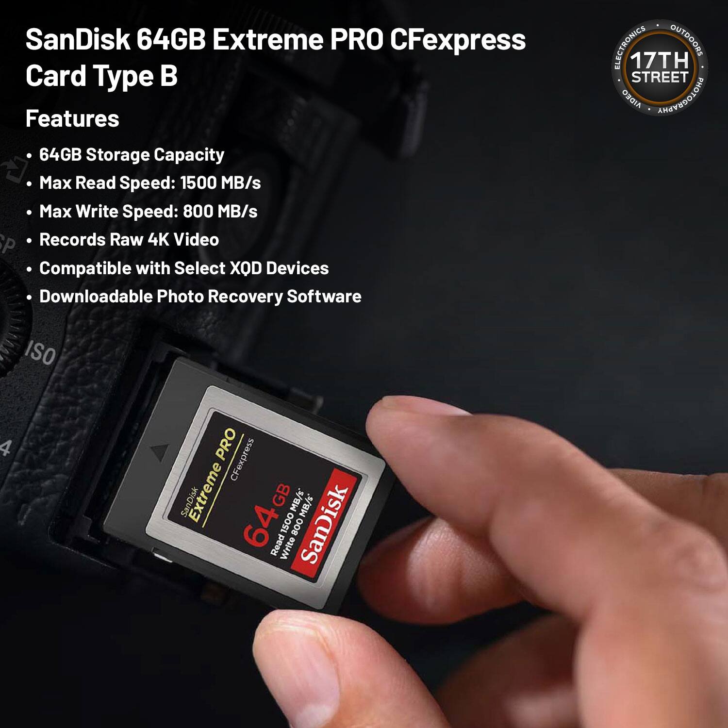 SanDisk 64GB Extreme PRO CFexpress Card Type B

Features:
- 64GB Storage Capacity
- Max Read Speed: 1500 MB/s
- Max Write Speed: 800 MB/s
- Records Raw 4K Video
- Compatible with Select XQD Devices
- Downloadable Photo Recovery Software

ELECTRONICS OUTDOORS
17TH STREET
AIDEO PHOTOGRAPHY
ISO 4 PRO CFexpress