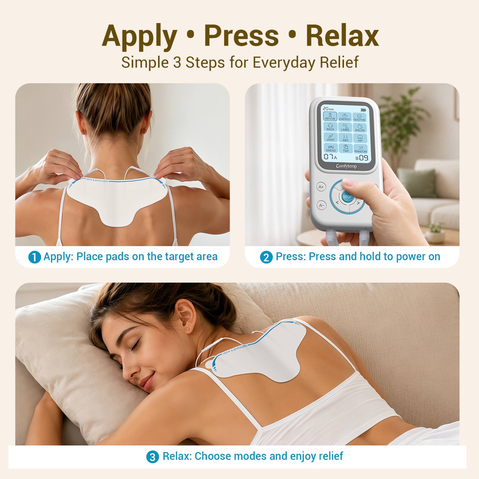 Apply • Press • Relax  
Simple 3 Steps for Everyday Relief

1. Apply: Place pads on the target area
2. Press: Press and hold to power on
3. Relax: Choose modes and enjoy relief
