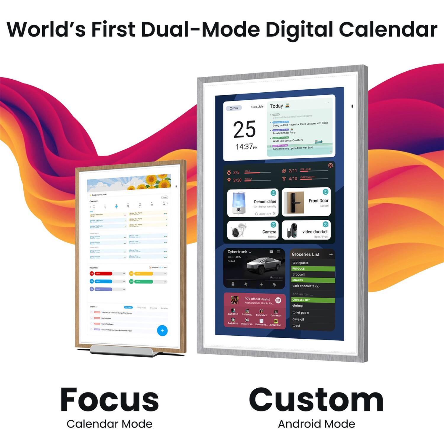 World's First Dual-Mode Digital Calendar

- AT Today 25 14:37 PM
- I Suatan
- 3/5 - 3/30 2/11 4/10
- Dehumidifier
- Front Door
- 3 Camera
- video doorbell
- Cybertruck
- Groceries List
- teethpaste
- Broccoli
- dark chocolate (2)
- SNACKS
- sars
- chocoorate
- POV Official Playlist
- Pase Ara
- ade
- CHSSD
- Co
- Ta
- BpET
- al
- kmast
- Focus Calendar Mode
- Custom Android Mode