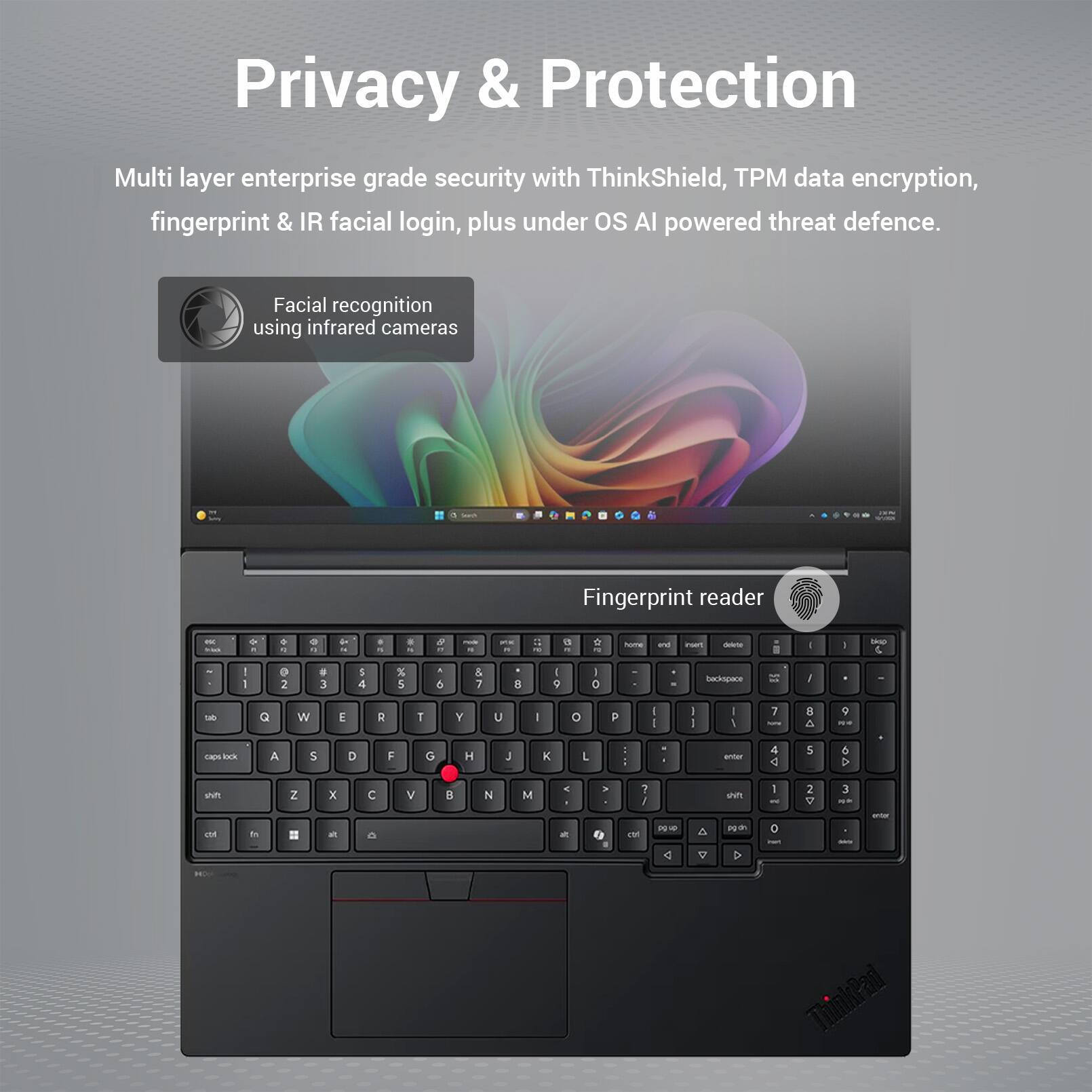Privacy & Protection

Multi layer enterprise grade security with ThinkShield, TPM data encryption, fingerprint & IR facial login, plus under OS AI powered threat defence.

Facial recognition using infrared cameras

Fingerprint reader