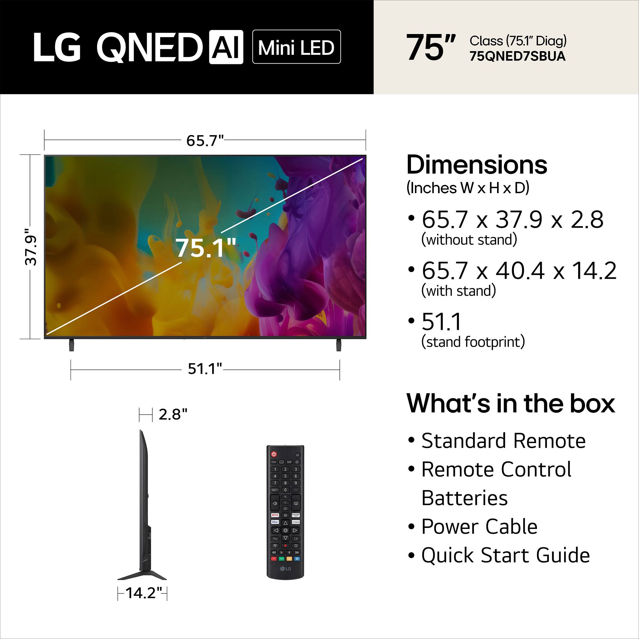 LG QNED AI Mini LED 75" Class (75.1" Diag) 75QNED7SBUA

Dimensions (Inches W x H x D)
- 65.7 x 37.9 x 2.8 (without stand)
- 65.7 x 40.4 x 14.2 (with stand)
- 51.1 (stand footprint)

What's in the box
- Standard Remote
- Remote Control
- Batteries
- Power Cable
- Quick Start Guide