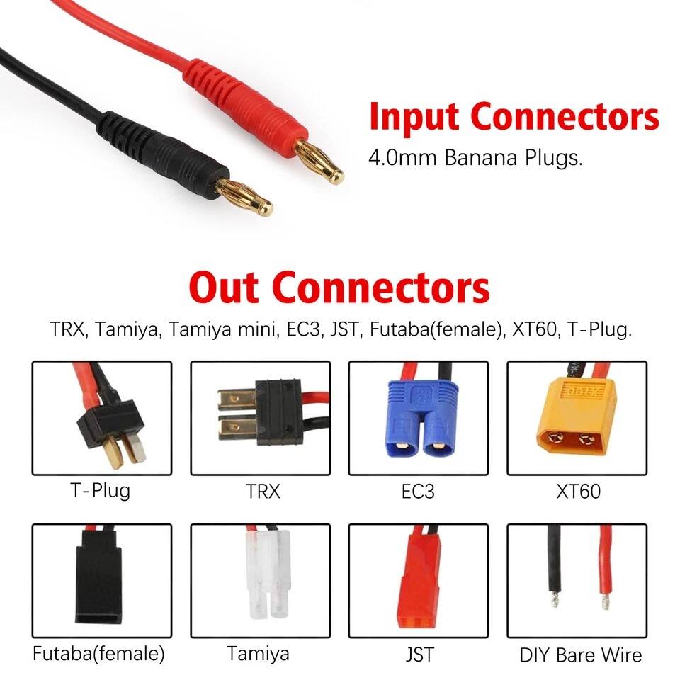 Input Connectors  
4.0mm Banana Plugs.

Out Connectors  
TRX, Tamiya, Tamiya mini, EC3, JST, Futaba(female), XT60, T-Plug.

- T-Plug
- TRX
- EC3
- XT60
- Futaba(female)
- Tamiya
- JST
- DIY Bare Wire