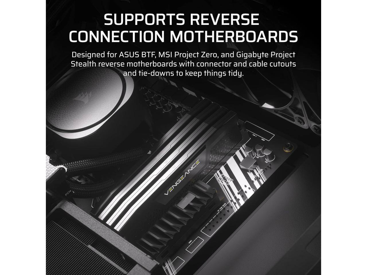 SUPPORTS REVERSE CONNECTION MOTHERBOARDS

Designed for ASUS BTF, MSI Project Zero, and Gigabyte Project Stealth reverse motherboards with connector and cable cutouts and tie-downs to keep things tidy.