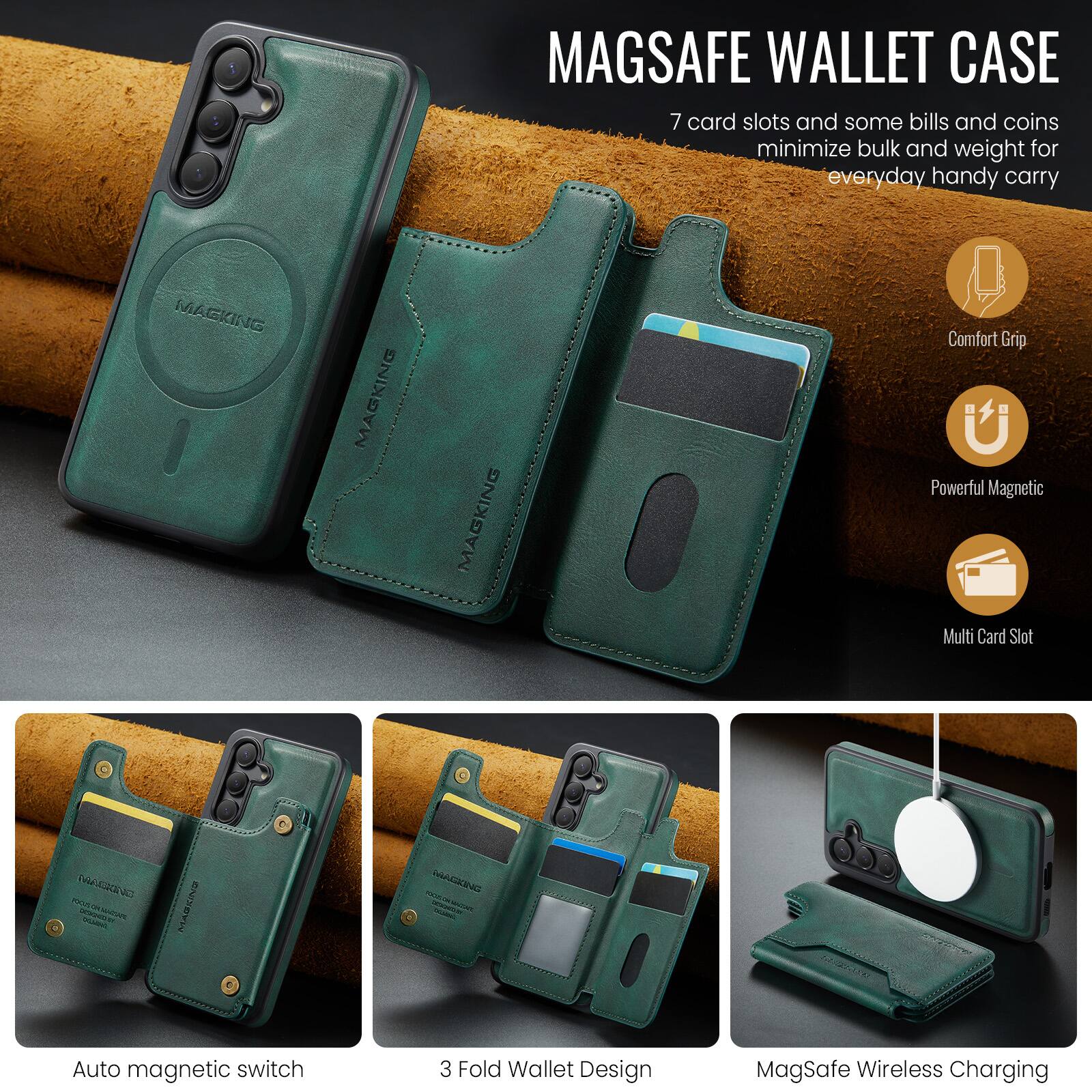 MAGSAFE WALLET CASE

7 card slots and some bills and coins minimize bulk and weight for everyday handy carry

MAGKING MAGKING MAGKING

Comfort Grip
Powerful Magnetic
Multi Card Slot

Auto magnetic switch
3 Fold Wallet Design
MagSafe Wireless Charging