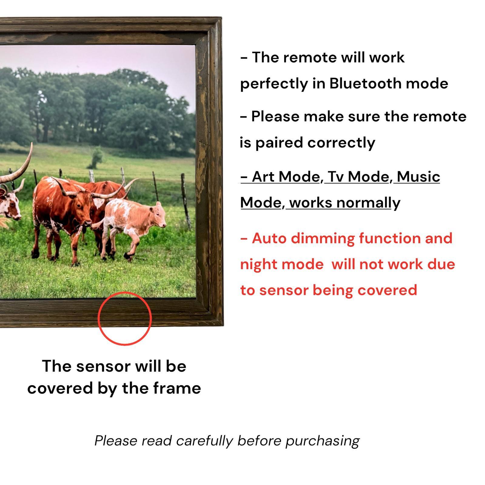 - The remote will work perfectly in Bluetooth mode
- Please make sure the remote is paired correctly
- Art Mode, Tv Mode, Music Mode, works normally
- Auto dimming function and night mode will not work due to sensor being covered
- The sensor will be covered by the frame
- Please read carefully before purchasing