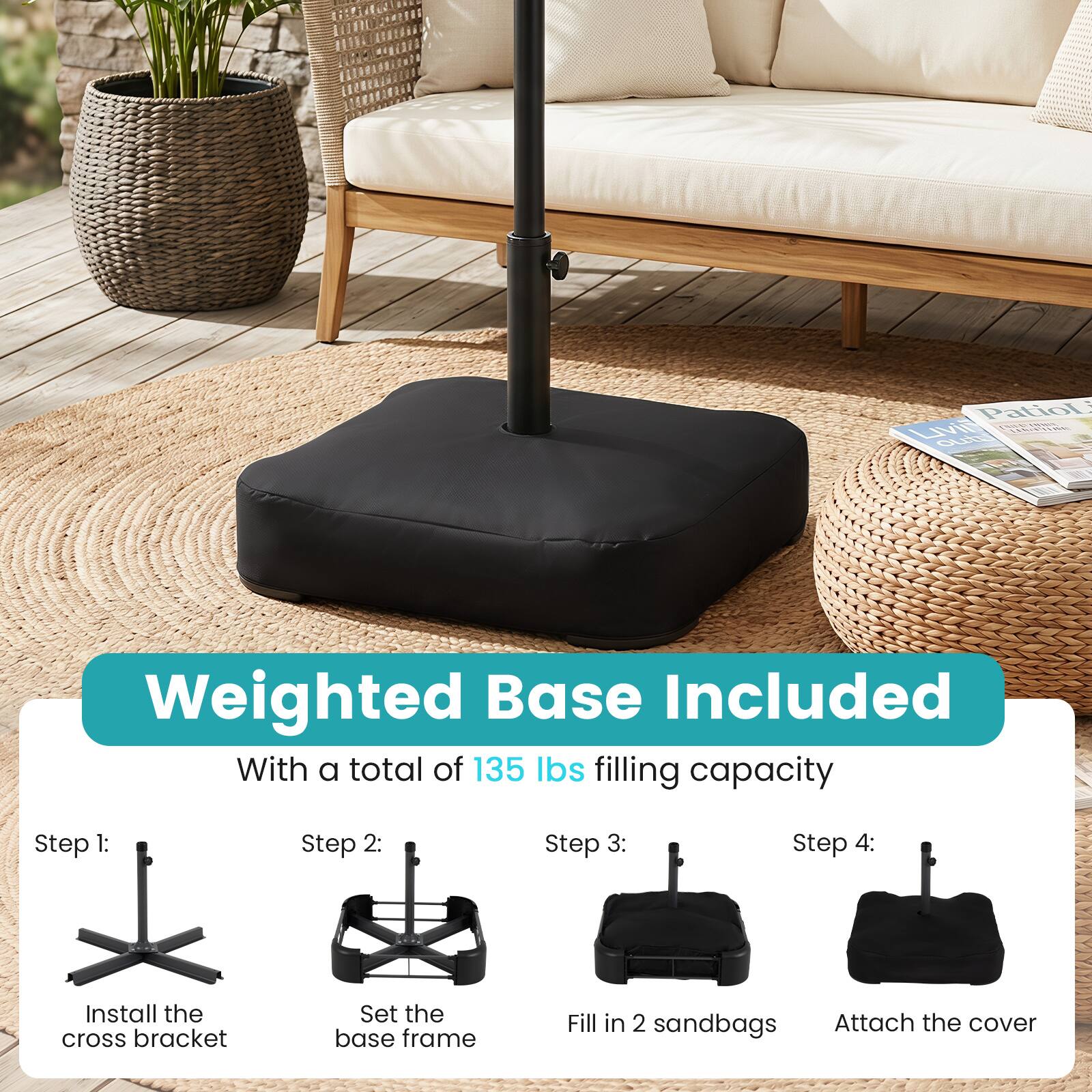 PatioL Livil LENHING outo

Weighted Base Included With a total of 135 lbs filling capacity

Step 1: Install the cross bracket
Step 2: Set the base frame
Step 3: Fill in 2 sandbags
Step 4: Attach the cover