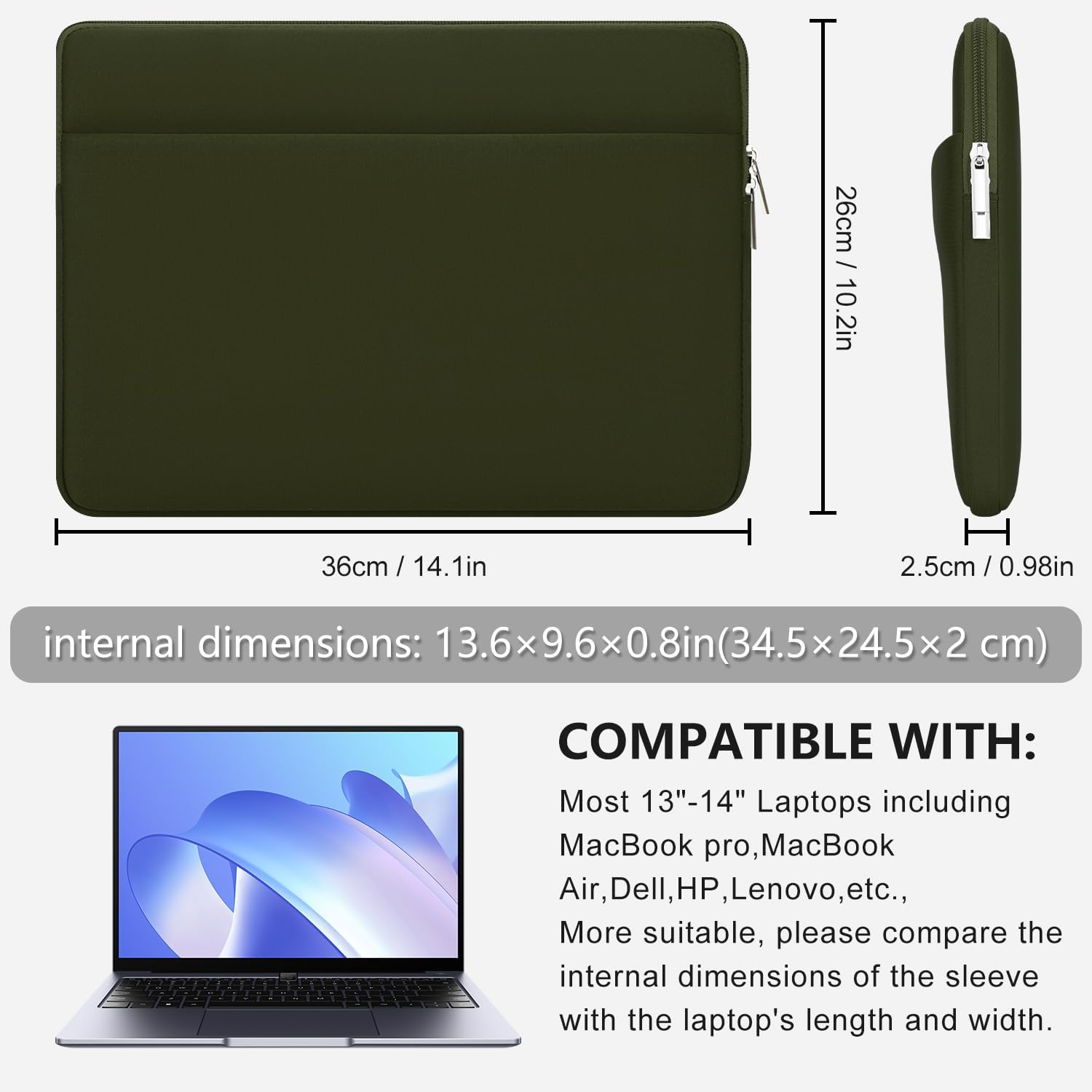 26cm / 10.2in  
36cm / 14.1in  
H 2.5cm / 0.98in  
internal dimensions: 13.6x9.6x0.8in (34.5x24.5x2 cm)  
COMPATIBLE WITH: Most 13"-14" Laptops including MacBook pro, MacBook Air, Dell, HP, Lenovo, etc. More suitable, please compare the internal dimensions of the sleeve with the laptop's length and width.