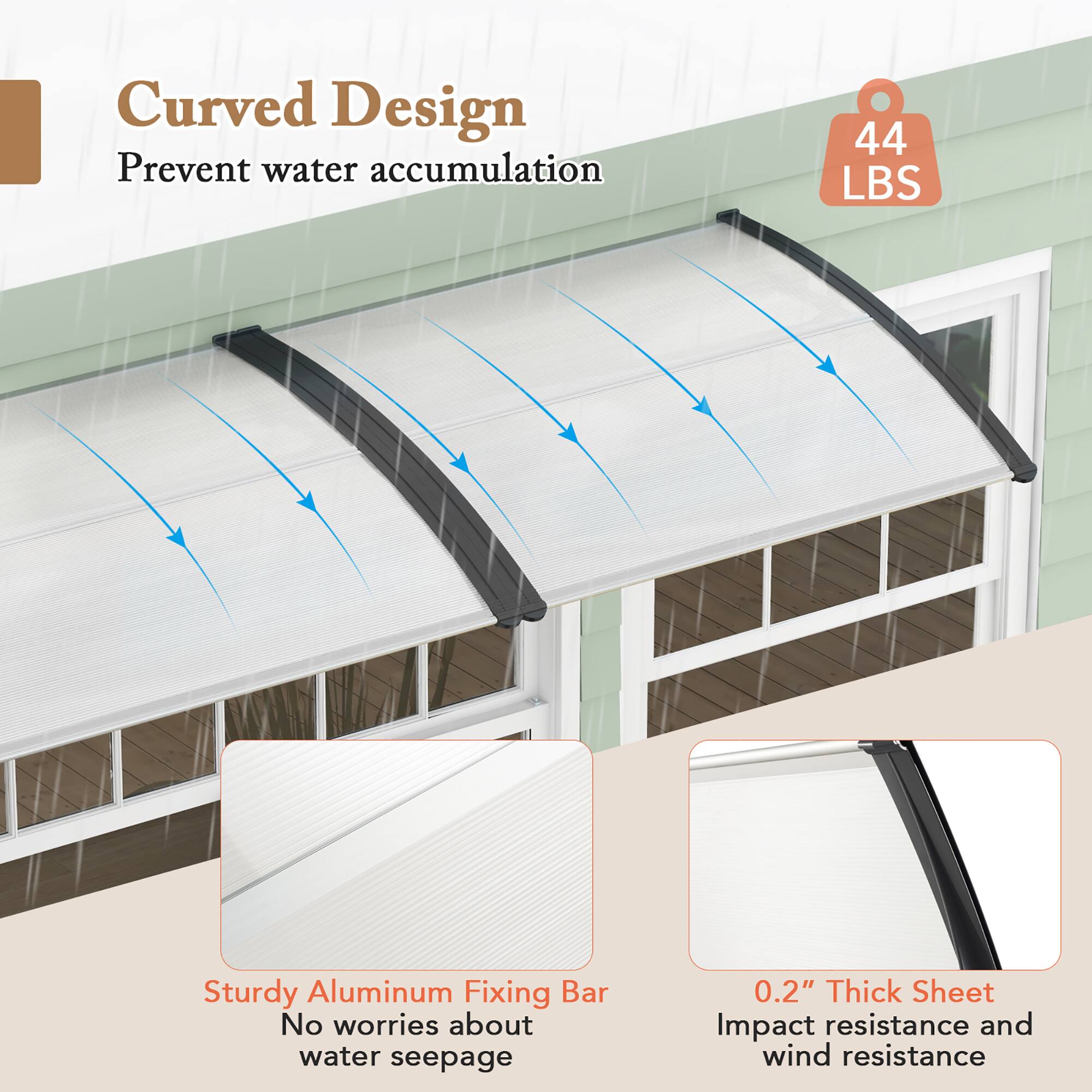 Curved Design  
Prevent water accumulation  

44 LBS  

Sturdy Aluminum Fixing Bar  
No worries about water seepage  

0.2" Thick Sheet  
Impact resistance and wind resistance