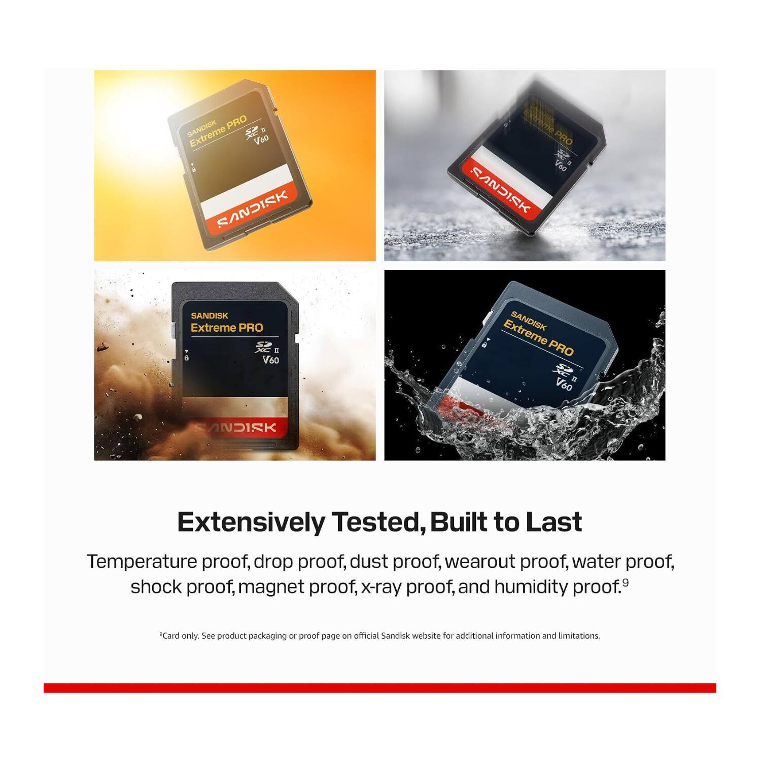 SANDISK PRO Extreme PRO V60  
SANDISK PRO Extreme PRO V60  
SANDISK PRO Extreme PRO V60  

Extensively Tested, Built to Last  
Temperature proof, drop proof, dust proof, wearout proof, water proof, shock proof, magnet proof, x-ray proof, and humidity proof.  
*Card only. See product packaging or proof page on official Sandisk website for additional information and limitations.