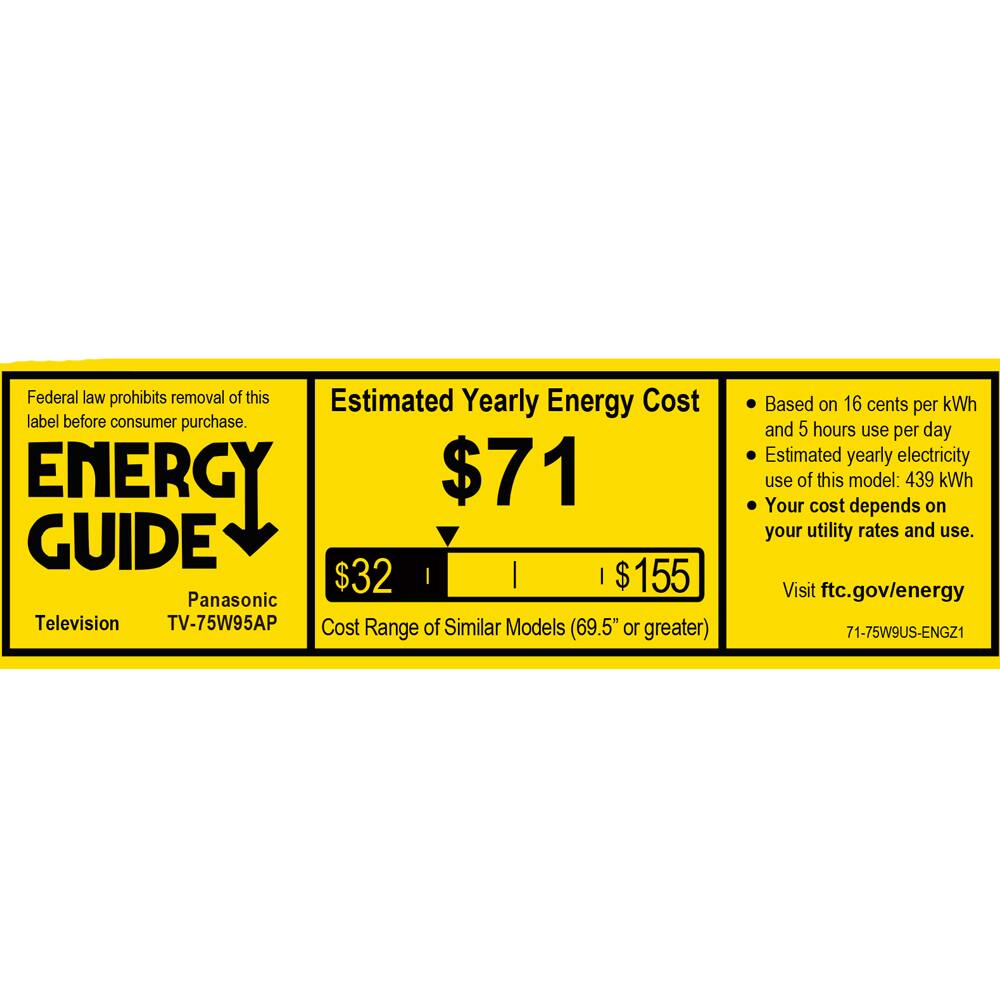 Federal law prohibits removal of this label before consumer purchase.

**ENERGY GUIDE**

Panasonic  
Television  
TV-75W95AP

Estimated Yearly Energy Cost  
$71

Cost Range of Similar Models (69.5" or greater)  
$32  
$155

Based on 16 cents per kWh and 5 hours use per day  
Estimated yearly electricity use of this model: 439 kWh  
Your cost depends on your utility rates and use.

Visit ftc.gov/energy

71-75W9US-ENGZ1