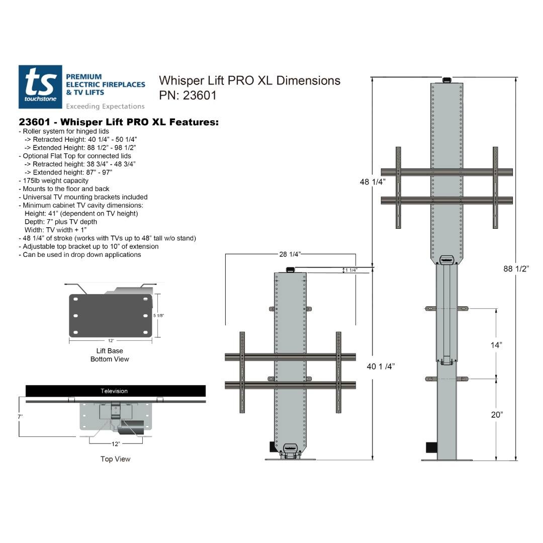 **PREMIUM ts ELECTRIC FIREPLACES & TV LIFTS**

**Whisper Lift PRO XL Dimensions**

**PN: 23601**

**Exceeding Expectations**

**23601 - Whisper Lift PRO XL Features:**

- Roller system for hinged lids
- Retracted Height: 40 1/4" - 50 1/4"
- Extended Height: 88 1/2" - 98 1/2"
- Optional Flat Top for connected lids
- Retracted height: 38 3/4" - 48 3/4"
- Extended height: 87" - 97"
- 175lb weight capacity
- Mounts to the floor and back
- Universal TV mounting brackets included
- Minimum cabinet TV cavity dimensions:
  - Height: 41" (dependent on TV height)
  - Depth: 7" plus TV depth
  - Width: TV width + 1"
- 48 1/4" of stroke (works with TVs up to 48" tall w/o stand)
- Adjustable top bracket up to 10" of extension