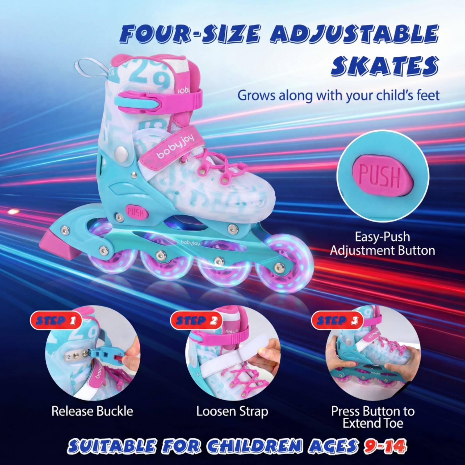 FOUR-SIZE ADJUSTABLE SKATES

Grows along with your child's feet

Easy-Push Adjustment Button

STEP 1: Release Buckle
STEP 2: Loosen Strap
STEP 3: Press Button to Extend Toe

SUITABLE FOR CHILDREN AGES 9-14