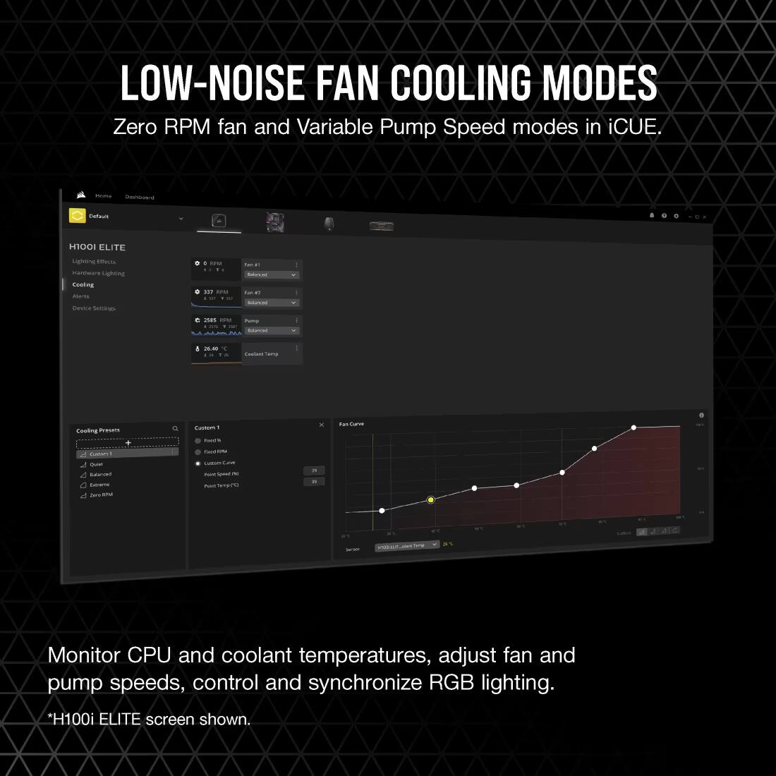 LOW-NOISE FAN COOLING MODES  
Zero RPM fan and Variable Pump Speed modes in iCUE.  

Monitor CPU and coolant temperatures, adjust fan and pump speeds, control and synchronize RGB lighting.  
*H100i ELITE screen shown.