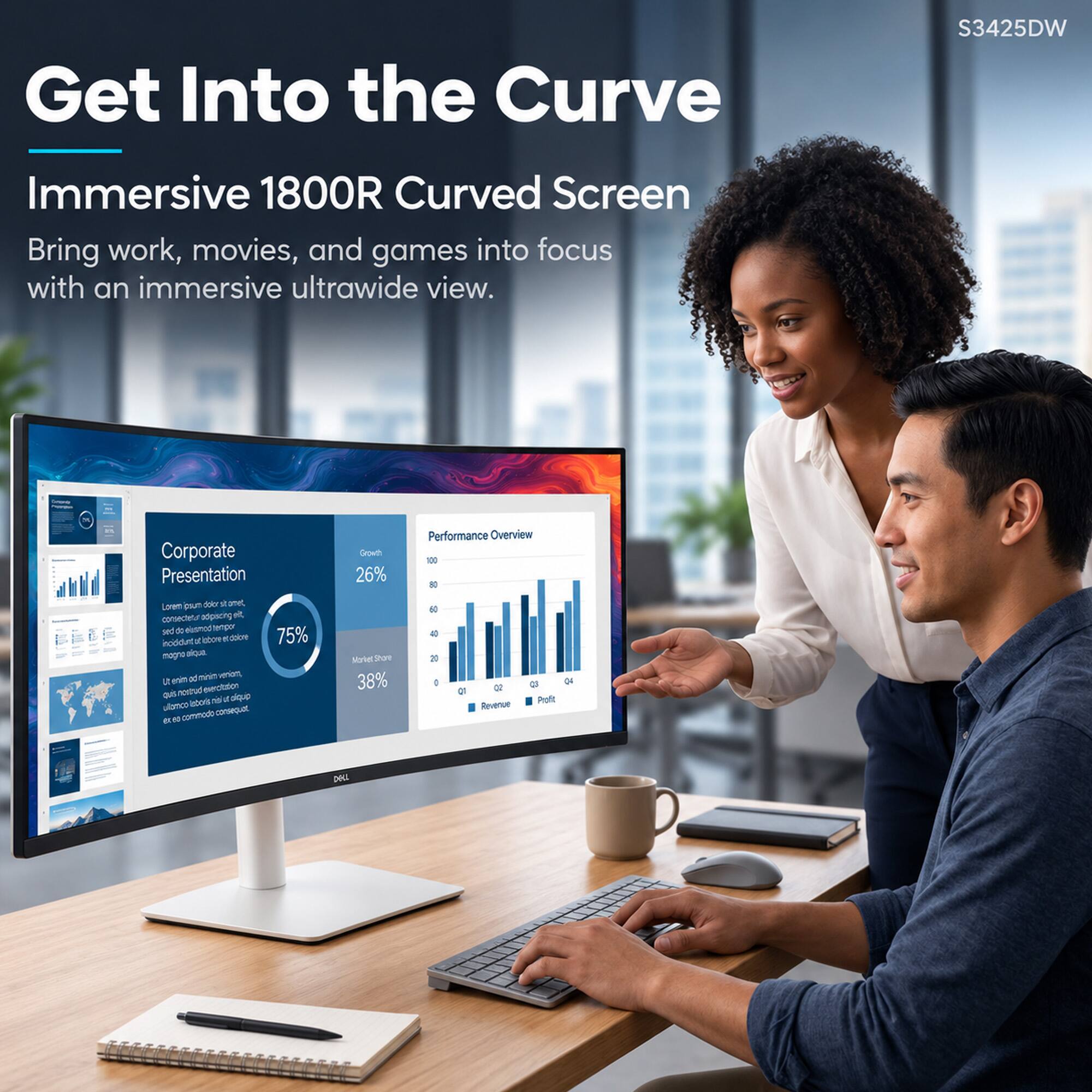 Get Into the Curve  
S3425DW  
Immersive 1800R Curved Screen  
Bring work, movies, and games into focus with an immersive ultrawide view.  

Corporate Presentation  
Growth 26%  
Performance Overview  
Lorem ipsum dolor sit, consectetur adipiscing elit, sed do eiusmod tempor incididunt ut labore et dolore magna aliqua. Ut enim ad minim veniam, quis nostrud exercitation ullamco laboris nisi ut aliquip ex ea commodo consequat.  

Market Share 38%  
75%  

OZ Revenue  
a 04 Profit