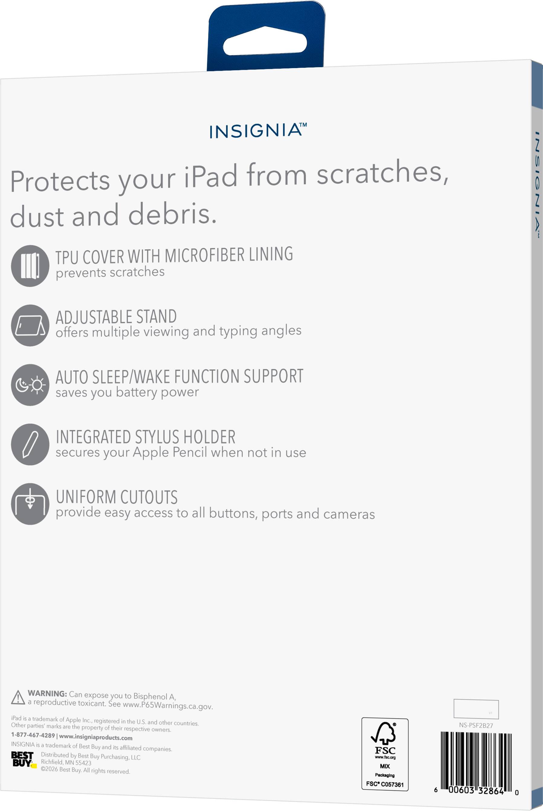 INSIGNIA Protects your iPad from scratches, dust and debris.  
TPU COVER WITH MICROFIBER LINING prevents scratches  
ADJUSTABLE STAND offers multiple viewing and typing angles  
AUTO SLEEP/WAKE FUNCTION SUPPORT saves you battery power  
INTEGRATED STYLUS HOLDER secures your Apple Pencil when not in use  
UNIFORM CUTOUTS provide easy access to all buttons, ports and cameras  

WARNING: Can expose you to Bisphenol A, a reproductive toxicant. See www.P65Warnings.ca.gov.  
iPad is a trademark of Apple Inc., registered in the U.S. and other countries. Other parties' marks are the property of their respective owners.  
1-877-467-4289 | www.insigniaproducts.com  
INSIGNIA is a trademark of Best Buy and its affiliated companies.  
BEST Distributed by Best Buy Purchasing, LLC  
Richfield, MN 55423  
2026 Best Buy. All rights reserved.  

FSC www.fsc.org MIX Packaging FSC* C057381  
6 00603 32864 0