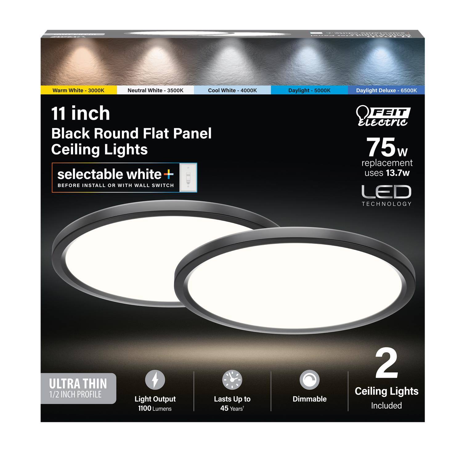 Warm White 3000K  
Neutral White 3500K  
Cool White 4000K  
Daylight 5000K  
Daylight Deluxe 6500K  

11 inch Black Round Flat Panel Ceiling Lights  
selectable white +  
BEFORE INSTALL OR WITH WALL SWITCH  

FEIT Electric  
75w replacement uses 13.7w LED TECHNOLOGY  

ULTRA THIN 1/2 INCH PROFILE  
Light Output 1100 Lumens  
Lasts Up to 45 Years'  
Dimmable  

2 Ceiling Lights Included