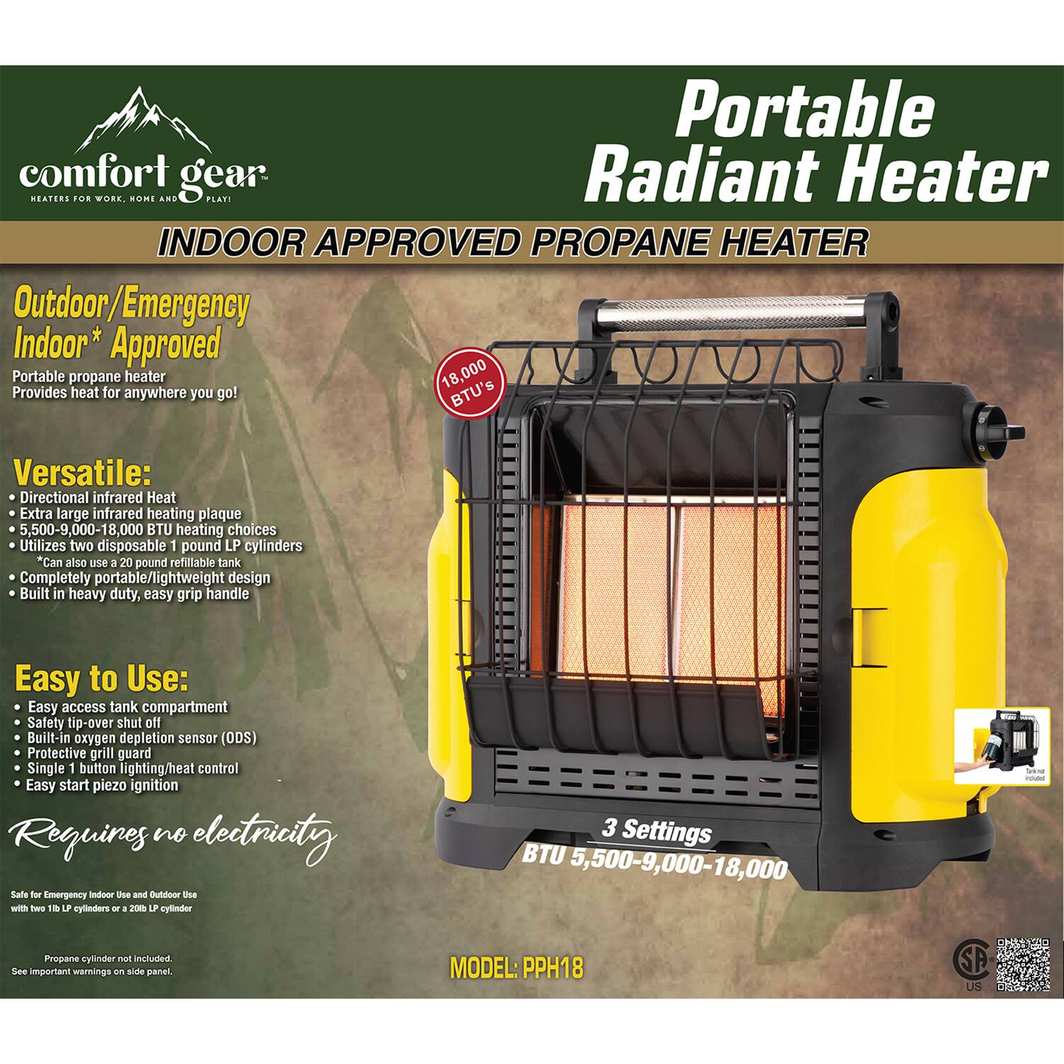 **Portable Radiant Heater**  
**PROPANE HEATER**

**comfort gear**  
**HEATERS FOR WORK, HOME AND PLAY**

**INDOOR APPROVED PROANE HEATER**

**Outdoor/Emergency Indoor* Approved**  
Portable propane heater  
Provides heat for anywhere you go!

**Versatile:**  
- Directional infrared Heat  
- Extra large infrared heating plaque  
- 5,500-9,000-18,000 BTU heating choices  
- Utilizes two disposable 1 pound LP cylinders  
- Can also use a 20 pound refillable tank  
- Completely portable/lightweight design  
- Built in heavy duty, easy grip handle

**Easy to Use:**  
- Easy access tank compartment  
- Safety tip-over shut off  
- Built-in oxygen depletion sensor (ODS)  
- Protective grill guard  
- Single 1 button lighting/heat control  
- Easy start piezo ignition

**Requires no electricity**

**3 Settings**  
BTU 5,500-9,000-18,000

**Safe for Emergency Indoor Use and Outdoor Use**  
with 11 lb LP cylinders or a 20 LP cylinder

**
