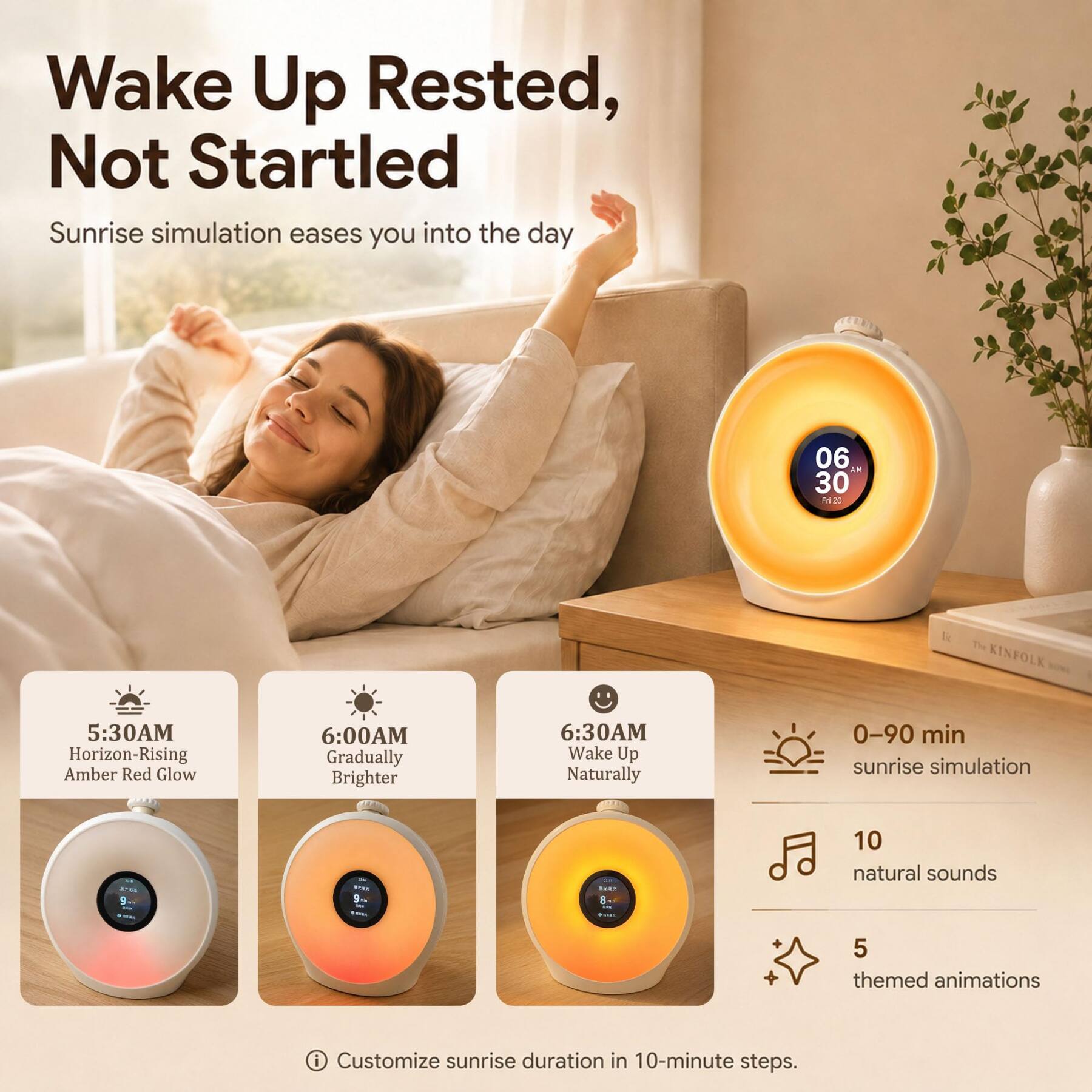 Wake Up Rested, Not Startled  
Sunrise simulation eases you into the day

06:30 AM  
Horizon-Rising Amber Red Glow

6:00 AM  
Gradually Brighter

6:30 AM  
Wake Up Naturally

0-90 min sunrise simulation

10 natural sounds  
5 themed animations

Customize sunrise duration in 10-minute steps.