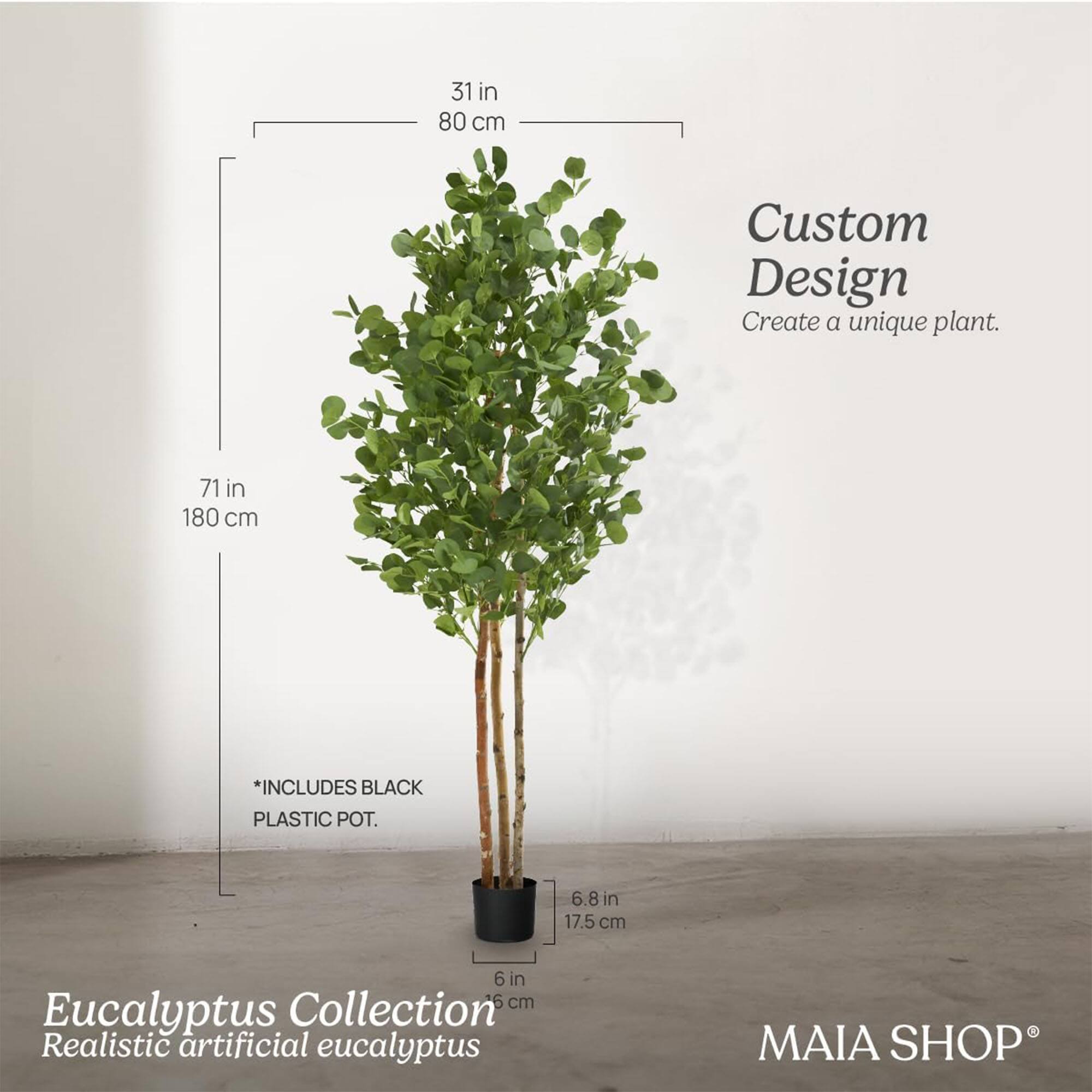 Custom Design  
Create a unique plant.

Eucalyptus Collection  
Realistic artificial eucalyptus

*INCLUDES BLACK PLASTIC POT.

31 in 80 cm  
71 in 180 cm  
6.8 in 17.5 cm  
6 in 15 cm  

MAIA SHOP®
