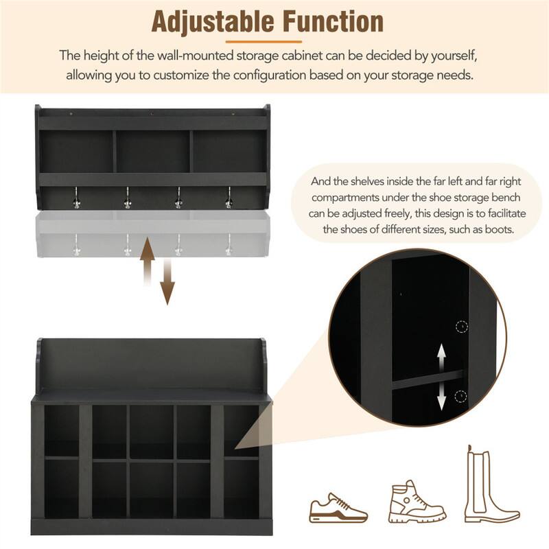 Adjustable Function

The height of the wall-mounted storage cabinet can be decided by yourself, allowing you to customize the configuration based on your storage needs.

And the shelves inside the far left and far right compartments under the shoe storage bench can be adjusted freely, this design is to facilitate the shoes of different sizes, such as boots.