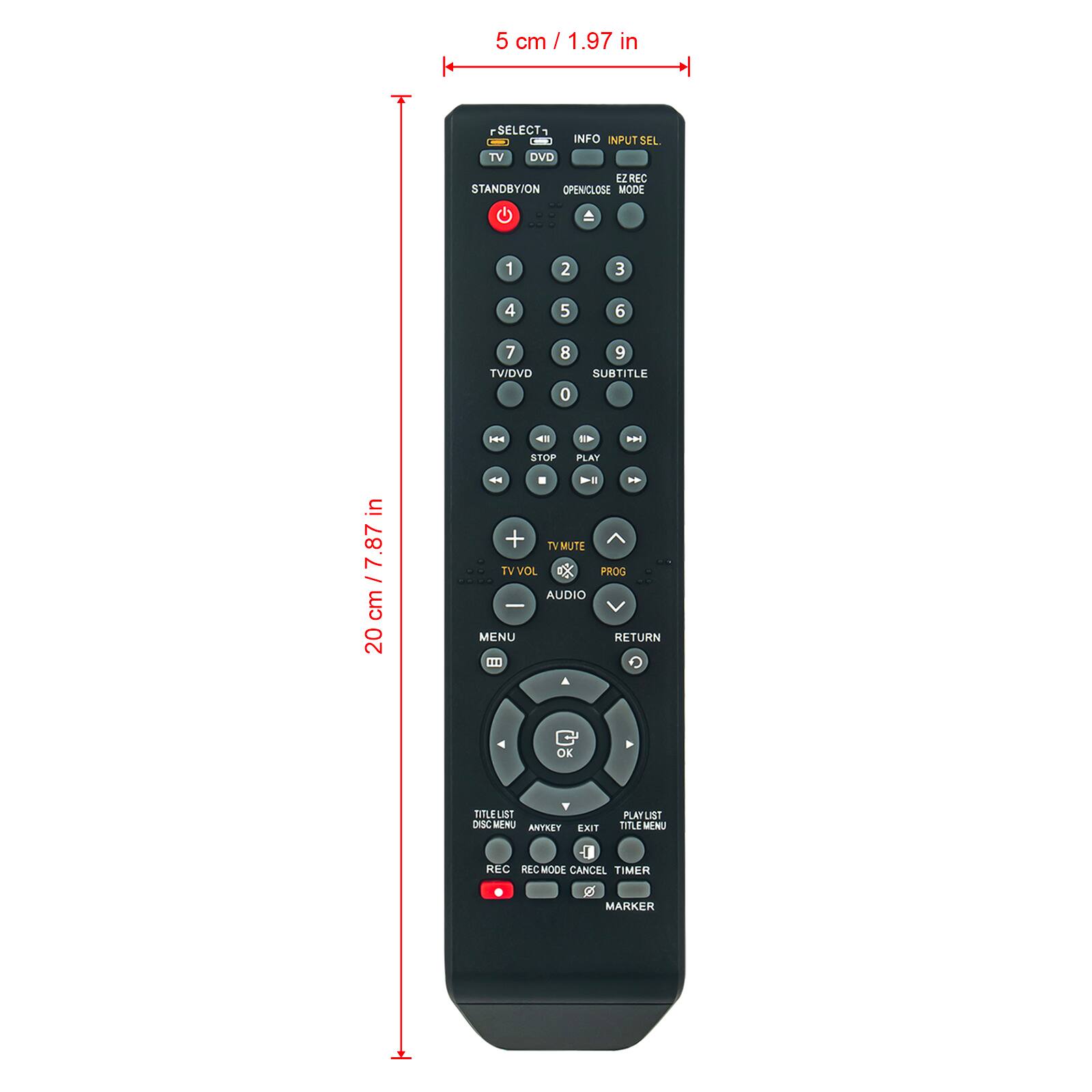 5 cm / 1.97 in

20 cm / 7.87 in

SELECT TV DVD INFO INPUT SEL EZ REC STANDBY/ON OPEN/CLOSE MODE 1 2 3 4 5 6 7 TV/DVD 0 9 SUBTITLE .S 4 E -. STOP PLAY 4 > *. in /7.87 cm 20 + TV MUTE TV VOL PROG AUDIO I MENU RETURN CD OK LEUIST DESC WONU ANYKEY EXIT PLAT ta TITLE MENU 1 REC REC MODE CANCEL TIMER Z MARKER