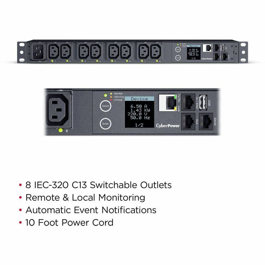 Device 6.50 A 1.43 KW Link 220.0 V 50.0 Hz Enter 1/2 CyberPower

Normal Warning Critical Device Tx/Rx Select 6.50 A 1.43 KW Link 220.0 V 50.0 Hz Enter 1/2 CyberPower

in ENV Out

USB Serial

8 IEC-320 C13 Switchable Outlets Remote & Local Monitoring Automatic Event Notifications 10 Foot Power Cord