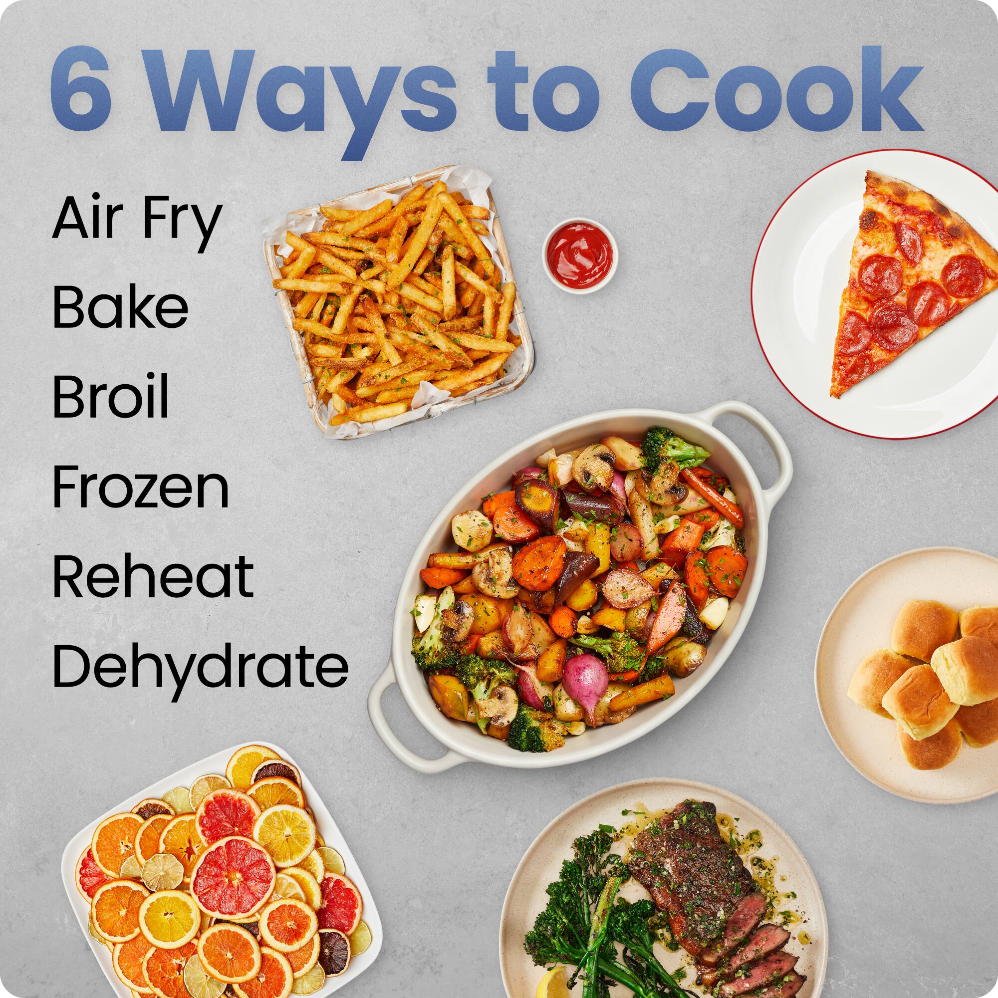 6 Ways to Cook

- Air Fry
- Bake
- Broil
- Frozen
- Reheat
- Dehydrate