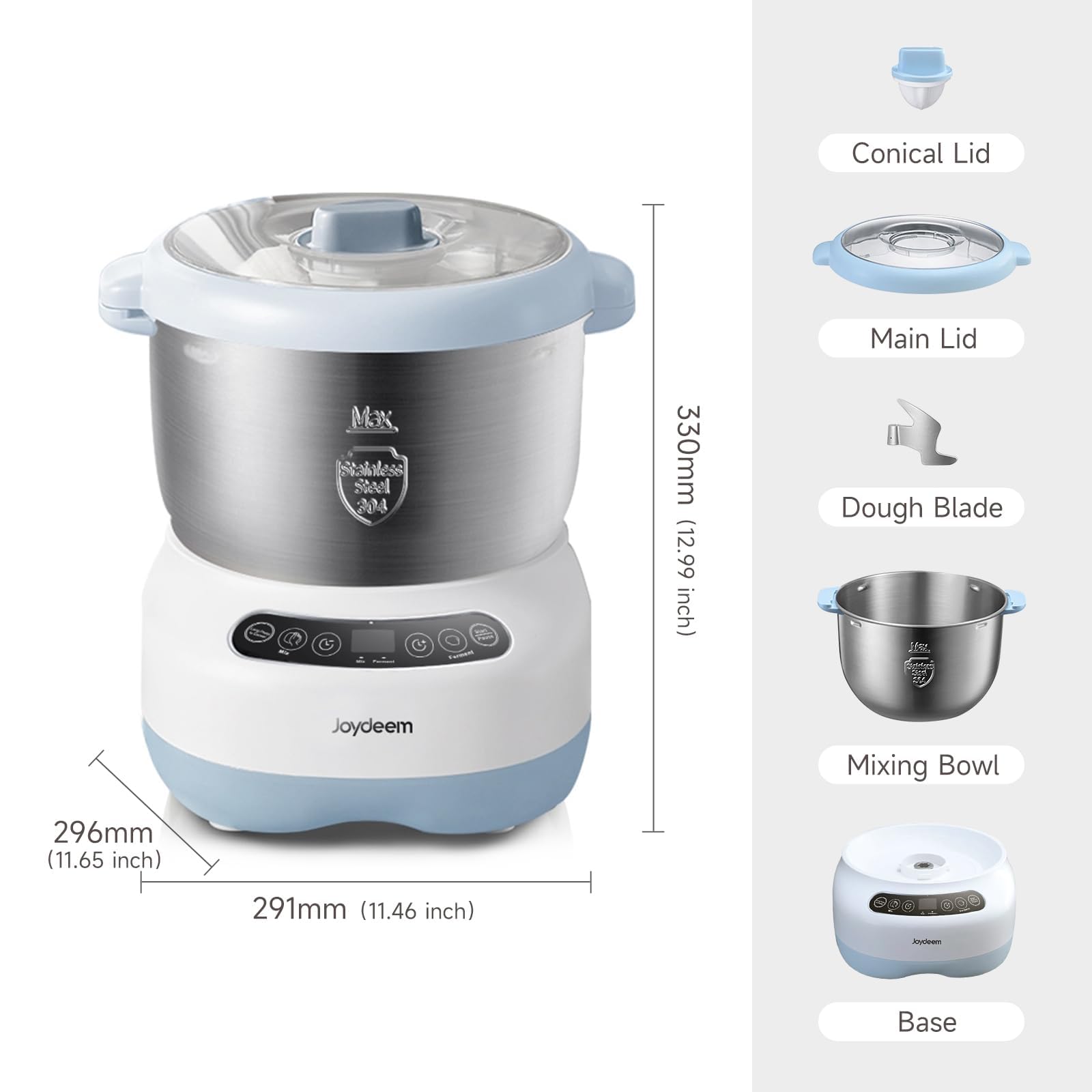 Conical Lid  
Max bittless Steel 204  
330mm (12.99 inch)  
Main Lid  
Dough Blade  
Mixing Bowl  
296mm (11.65 inch)  
291mm (11.46 inch)  
Base