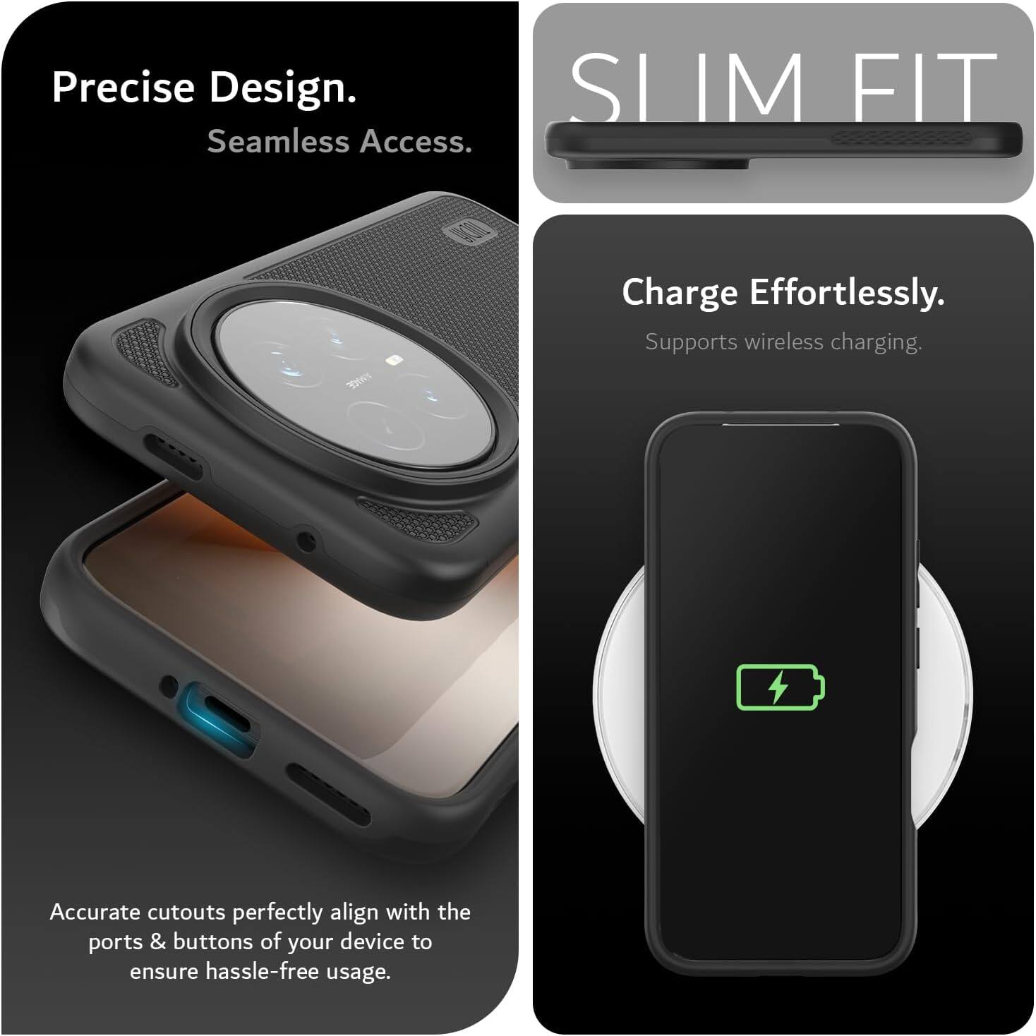 Precise Design. Seamless Access. Slim Fit. Charge Effortlessly. Supports wireless charging. Accurate cutouts perfectly align with the ports & buttons of your device to ensure hassle-free usage.
