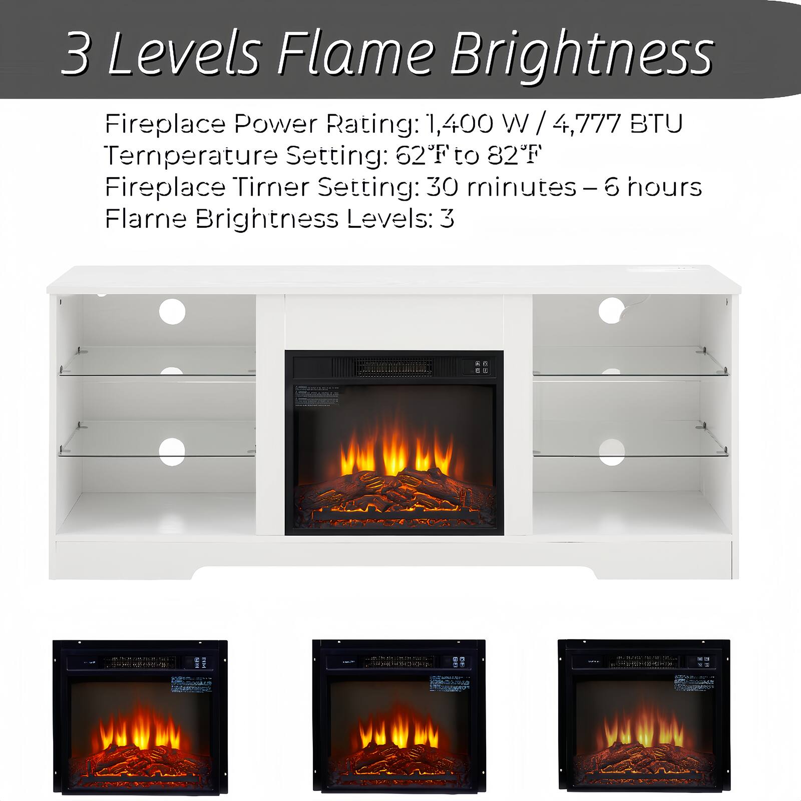 3 Levels Flame Brightness

Fireplace Power Rating: 1,400 W / 4,777 BTU  
Temperature Setting: 62°F to 82°F  
Fireplace Timer Setting: 30 minutes – 6 hours  
Flame Brightness Levels: 3