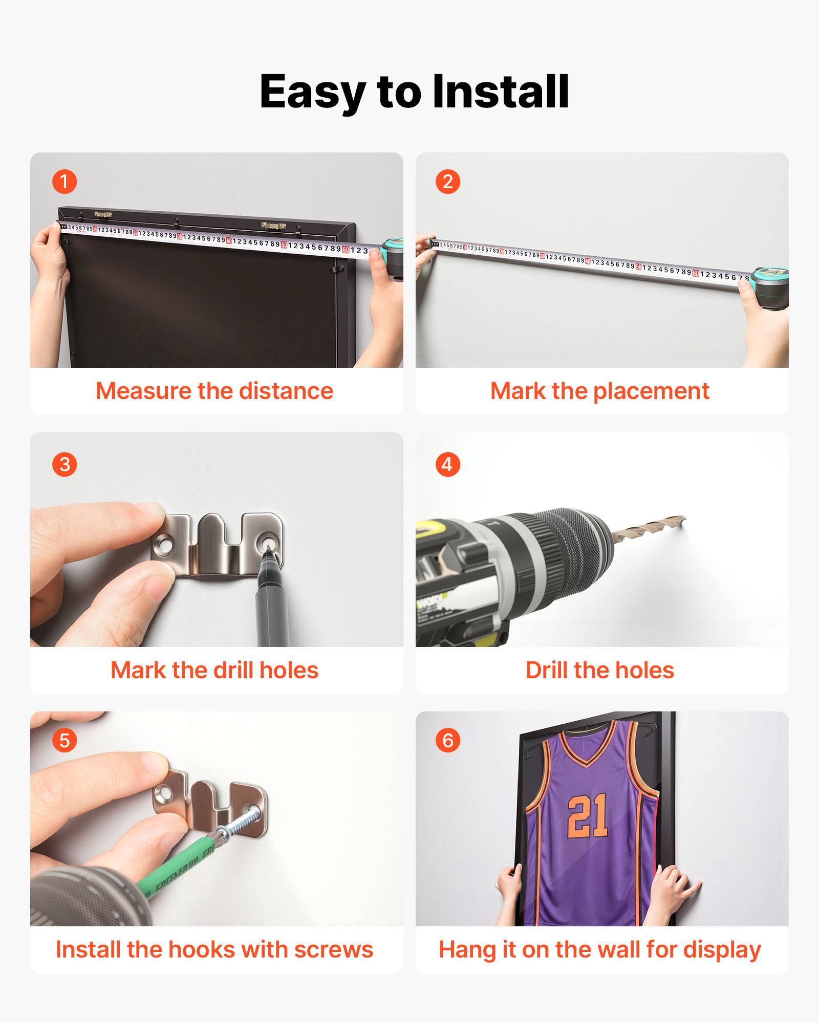 Easy to Install

1. Measure the distance
2. Mark the placement
3. Mark the drill holes
4. Drill the holes
5. Install the hooks with screws
6. Hang it on the wall for display
