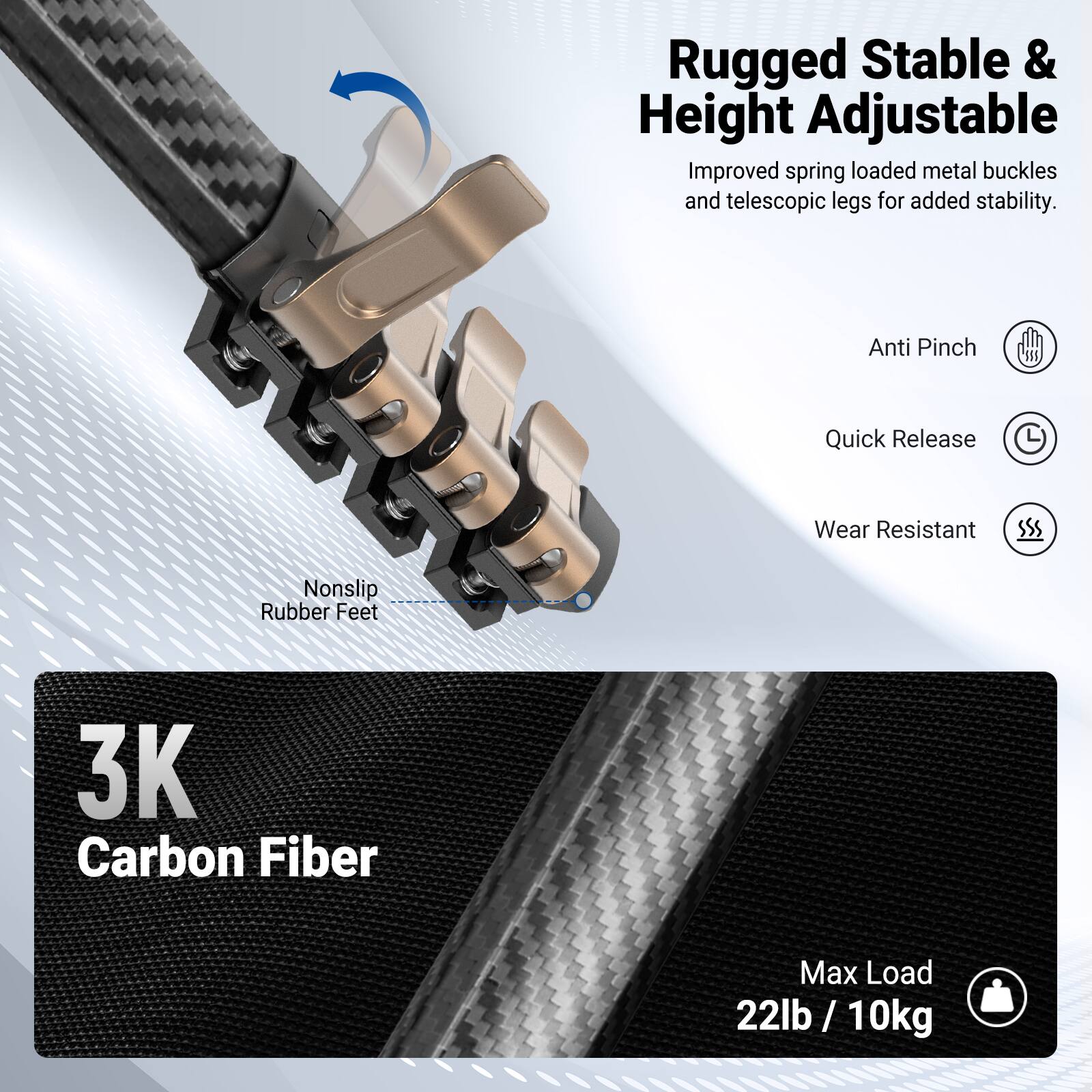 Rugged Stable & Height Adjustable  
Improved spring loaded metal buckles and telescopic legs for added stability.  
Anti Pinch Quick Release  
Wear Resistant Nonslip Rubber Feet  
3K Carbon Fiber  
Max Load 22lb / 10kg