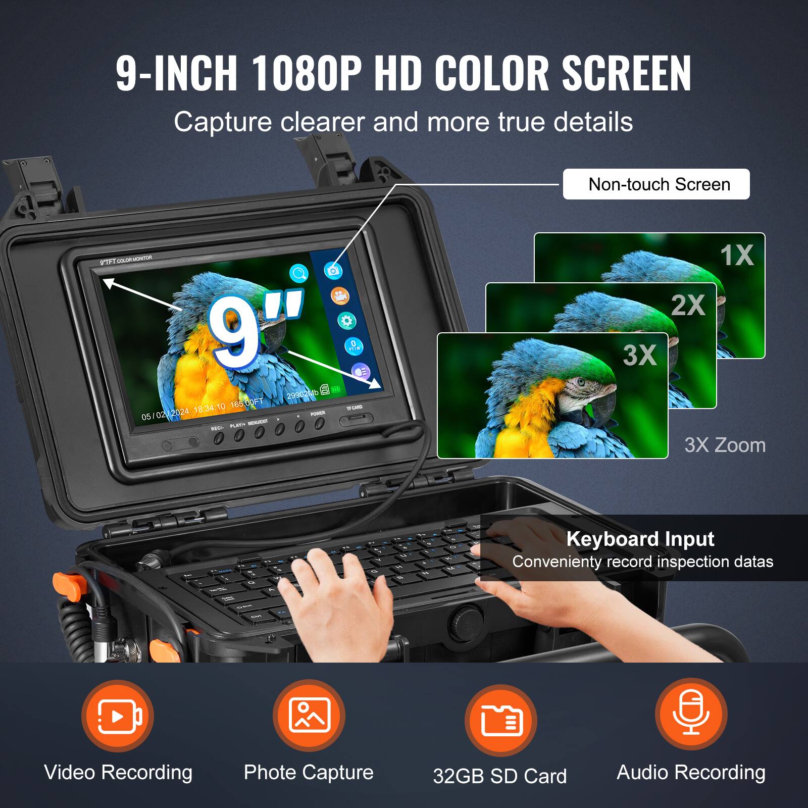 9-INCH 1080P HD COLOR SCREEN  
Capture clearer and more true details  
Non-touch Screen  

9"  

1X 2X 3X Zoom  

Keyboard Input  
Conveniently record inspection data  

Video Recording  
Photo Capture  
32GB SD Card  
Audio Recording