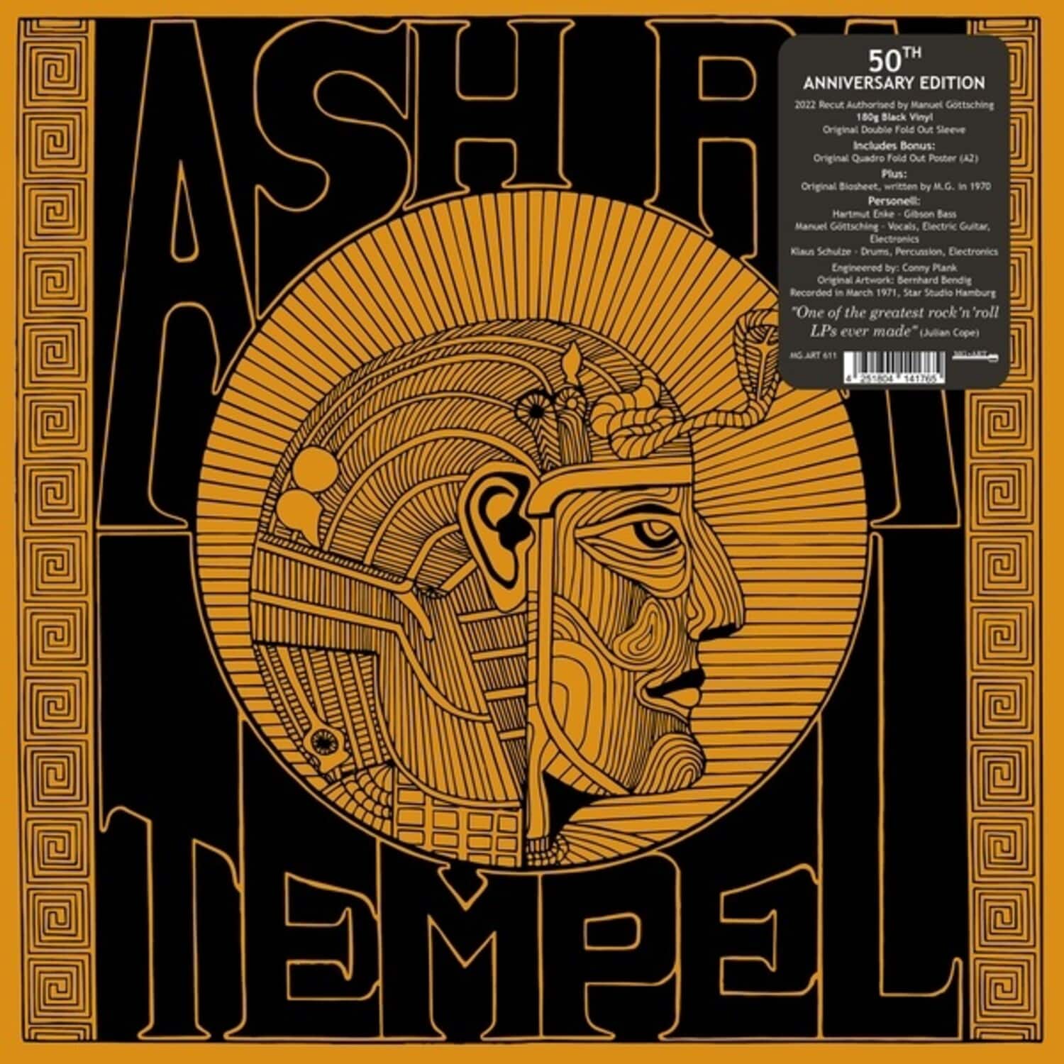 **ASHRA TEMPEL**

**50TH ANNIVERSARY EDITION 2022**

Recut Authorised by Manuel Gottsching  
180g Black Vinyl  
Original Double Fold Out Sleeve  
A Kiaus Manuel Original  
Original Schulze Gottsching Hartmut  
Biosheet Quadro  
Includes Bonus:  
Original Quadro Fold Out Poster (142)  
Original Bioheet with M.G. in 1970  
Personell:  
Manuel Gottsching - Vocals, Electric Bass  
Hartmut Enke - Drums, Percussion, Electronics  
Klaus Schulze - Drums, Percussion, Electronics  
Engineered by Conny Plank  
Recorded in March 1971, Studio Hamburg  
"One of the greatest rock 'n' roll LPs ever made" (Ian Peel)  
Artwork: Bernhard Sear  
AG 61T  
AG 541760  
AG 541760  
AG 541760  
AG 541760  
AG 541760  
AG 541760  
AG 541760  

