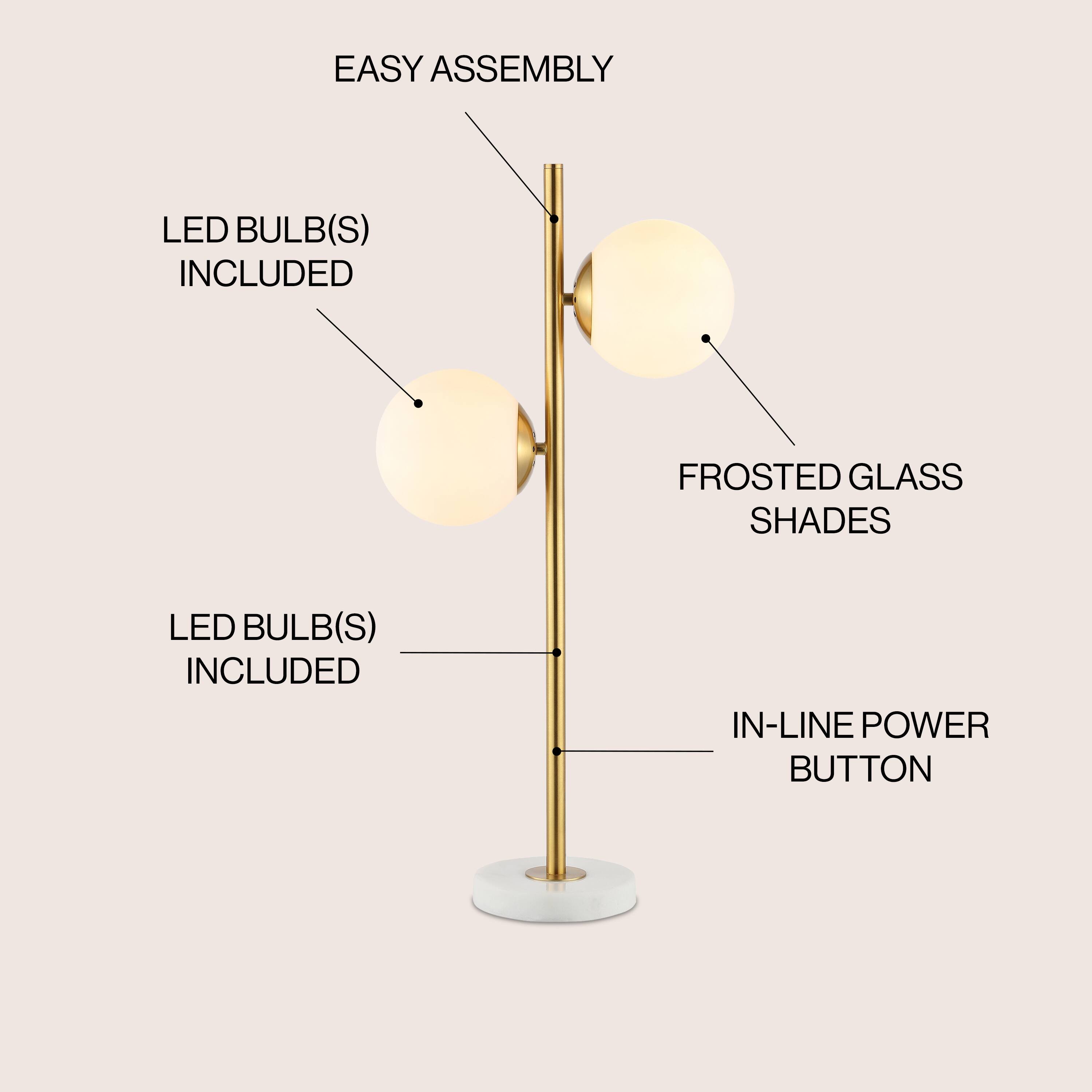 EASY ASSEMBLY  
LED BULB(S) INCLUDED  
FROSTED GLASS SHADES  
LED BULB(S) INCLUDED  
IN-LINE POWER BUTTON