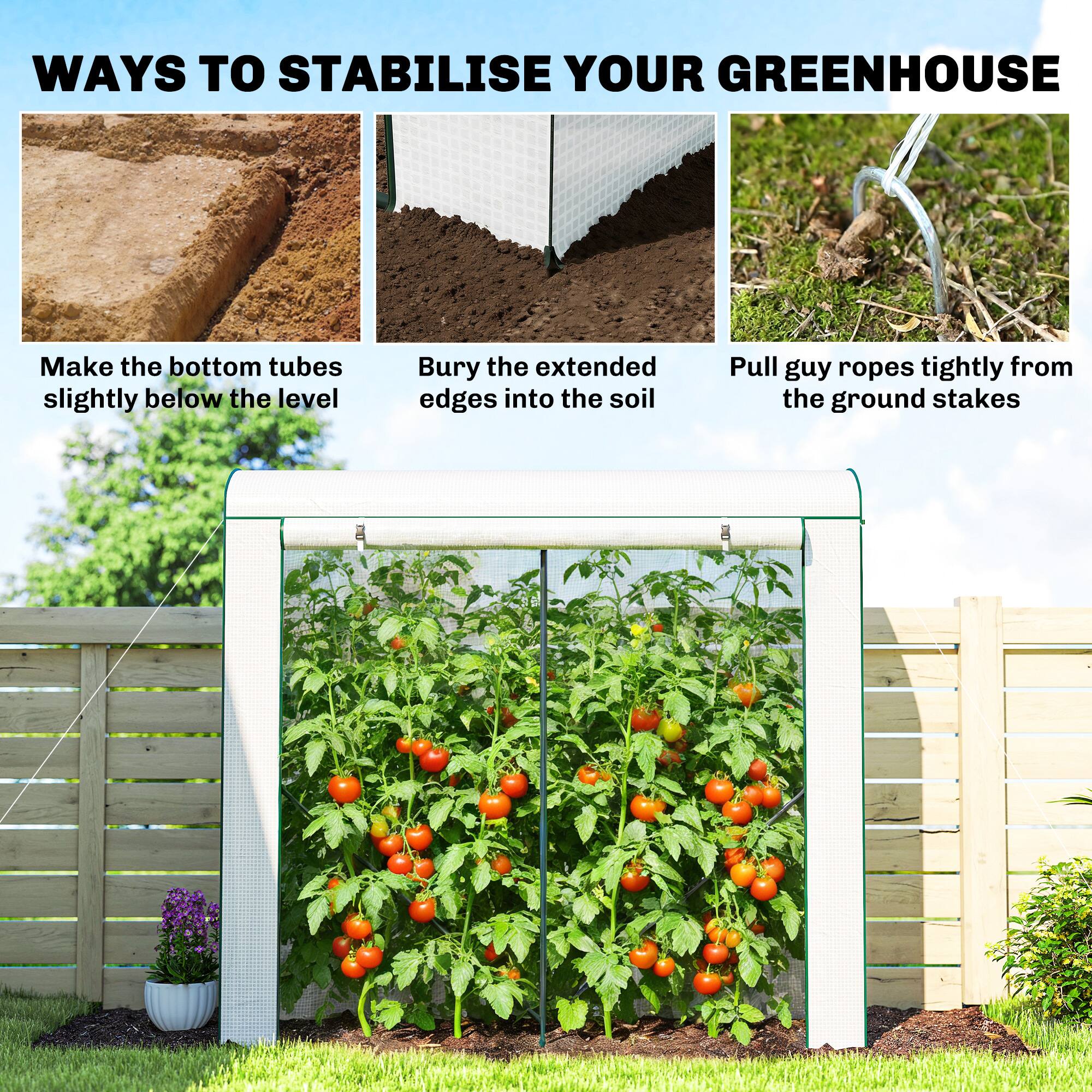 WAYS TO STABILISE YOUR GREENHOUSE

- Make the bottom tubes slightly below the level
- Bury the extended edges into the soil
- Pull guy ropes tightly from the ground stakes