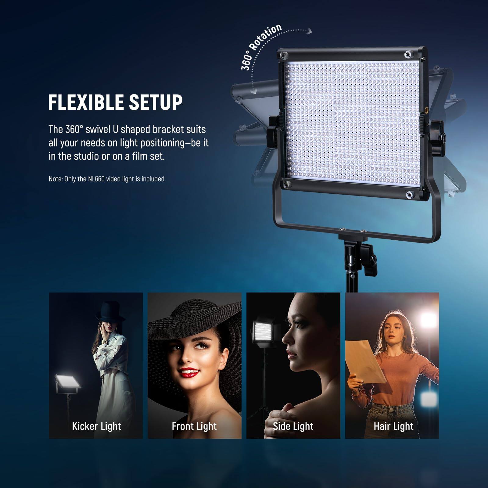FLEXIBLE SETUP

The 360° swivel U shaped bracket suits all your needs on light positioning—be it in the studio or on a film set.

Note: Only the NL660 video light is included.

Kicker Light  
Front Light  
Side Light  
Hair Light