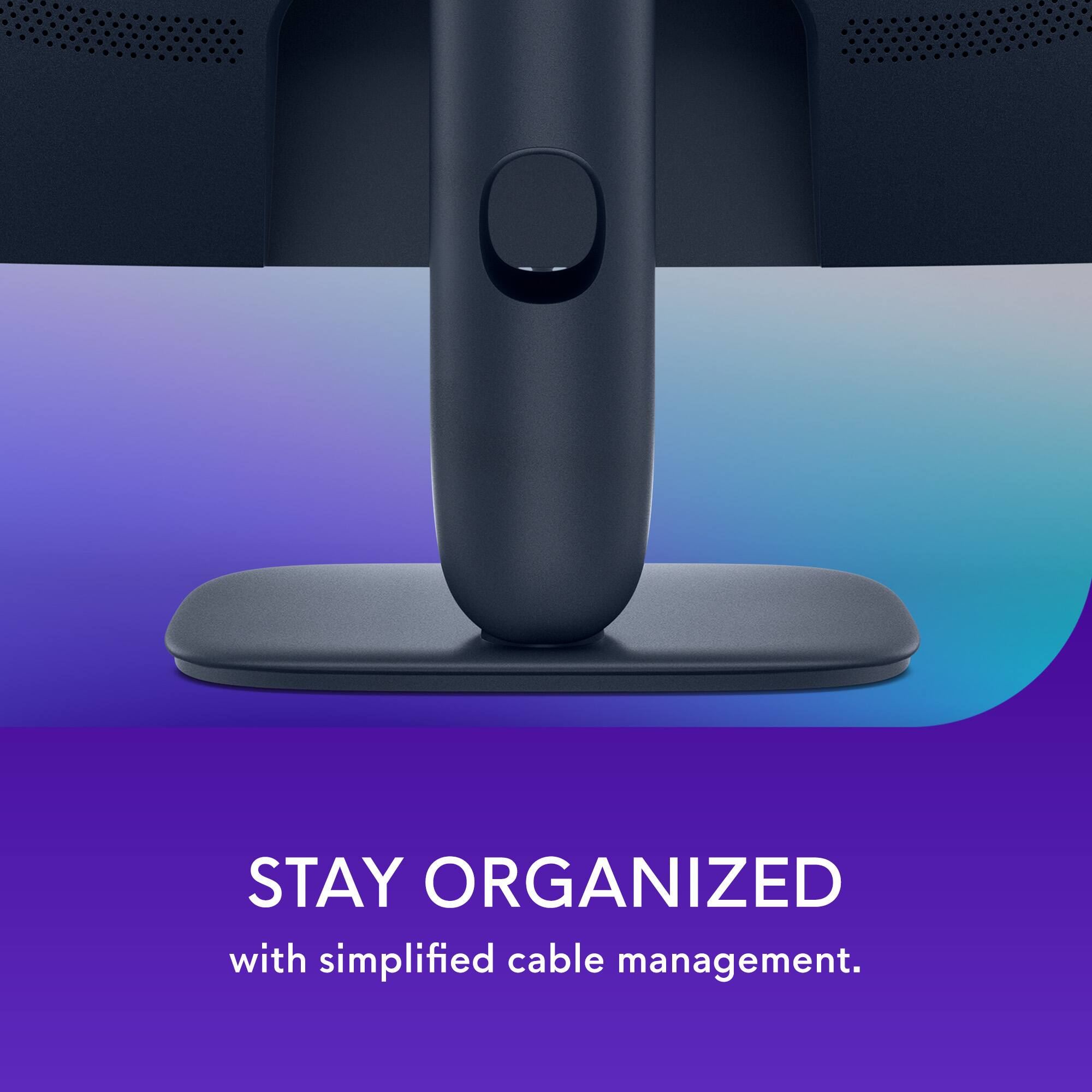 Stay organized with simplified cable management.