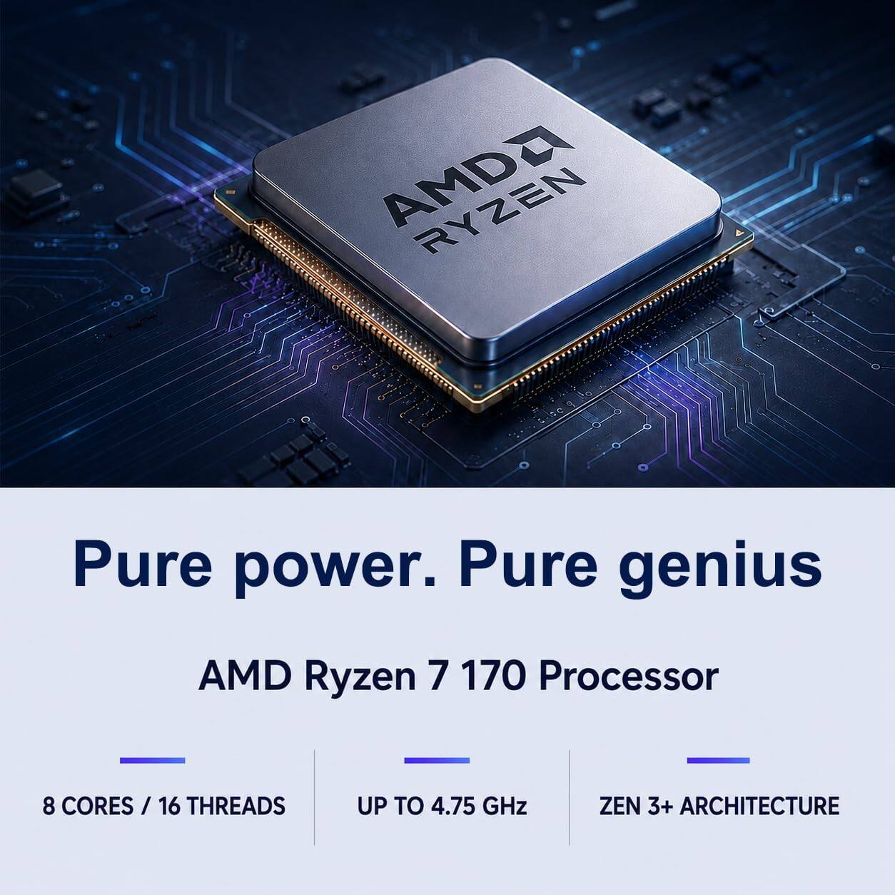 AMD  
Pure power. Pure genius  
AMD Ryzen 7 170 Processor  
8 CORES / 16 THREADS  
UP TO 4.75 GHz  
ZEN 3+ ARCHITECTURE