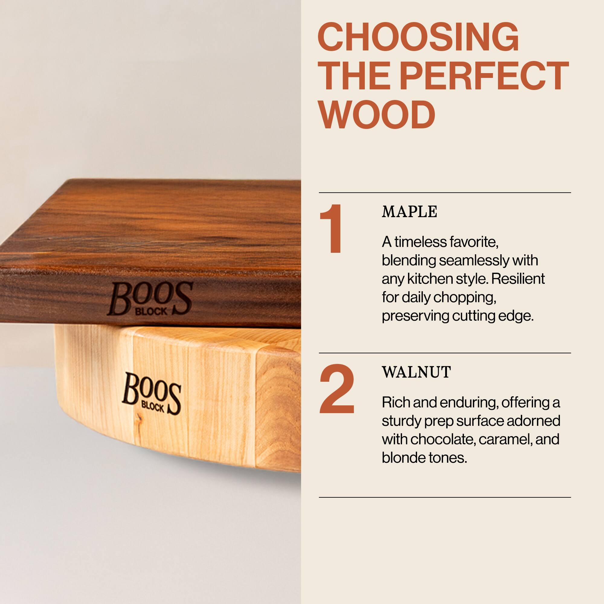 CHOOSING THE PERFECT WOOD

1. MAPLE  
A timeless favorite, blending seamlessly with any kitchen style. Resilient for daily chopping, preserving cutting edge.

2. WALNUT  
Rich and enduring, offering a sturdy prep surface adorned with chocolate, caramel, and blonde tones.