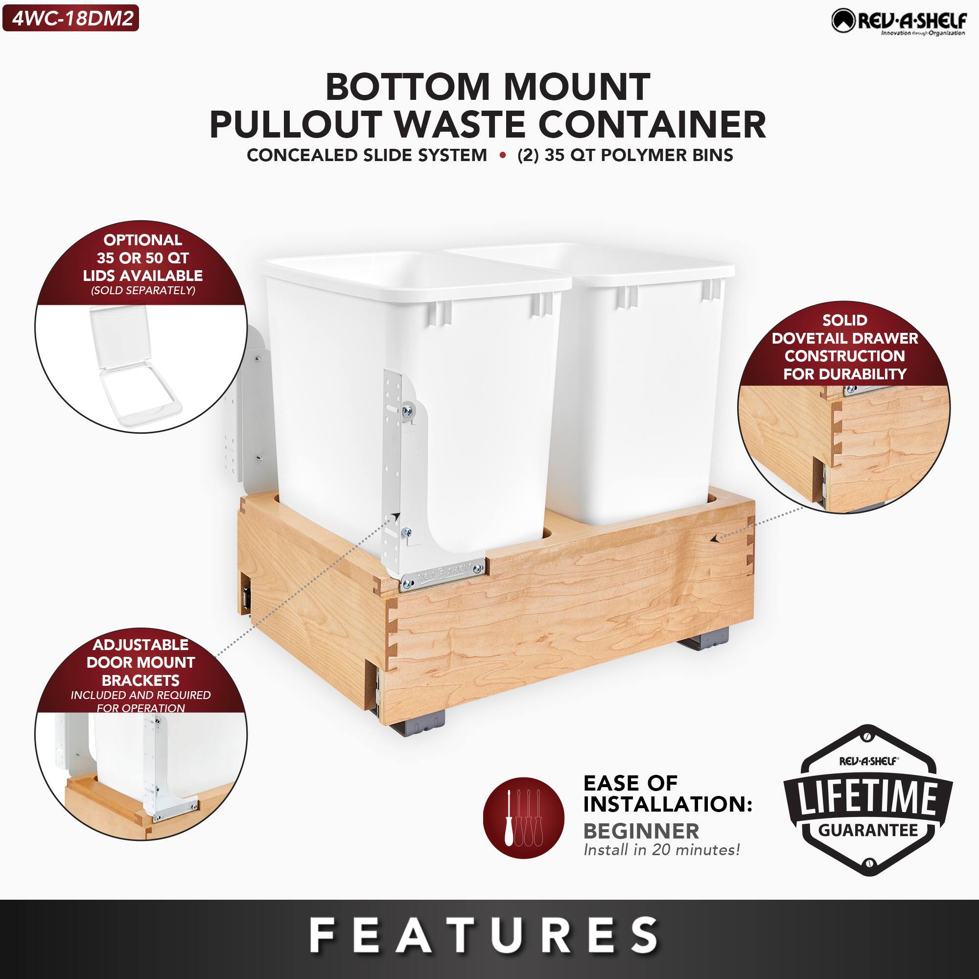 4WC-18DM2  
BOTTOM MOUNT PULLOUT WASTE CONTAINER  
CONCEALED SLIDE SYSTEM  
(2) 35 QT POLYMER BINS  

- OPTIONAL 35 OR 50 QT LIDS AVAILABLE (SOLD SEPARATELY)  
- SOLID DOVETAIL DRAWER CONSTRUCTION FOR DURABILITY  
- ADJUSTABLE DOOR MOUNT BRACKETS INCLUDED AND REQUIRED FOR OPERATION  
- EASE OF INSTALLATION: BEGINNER (Install in 20 minutes!)  
- LIFETIME GUARANTEE  

FEATURES