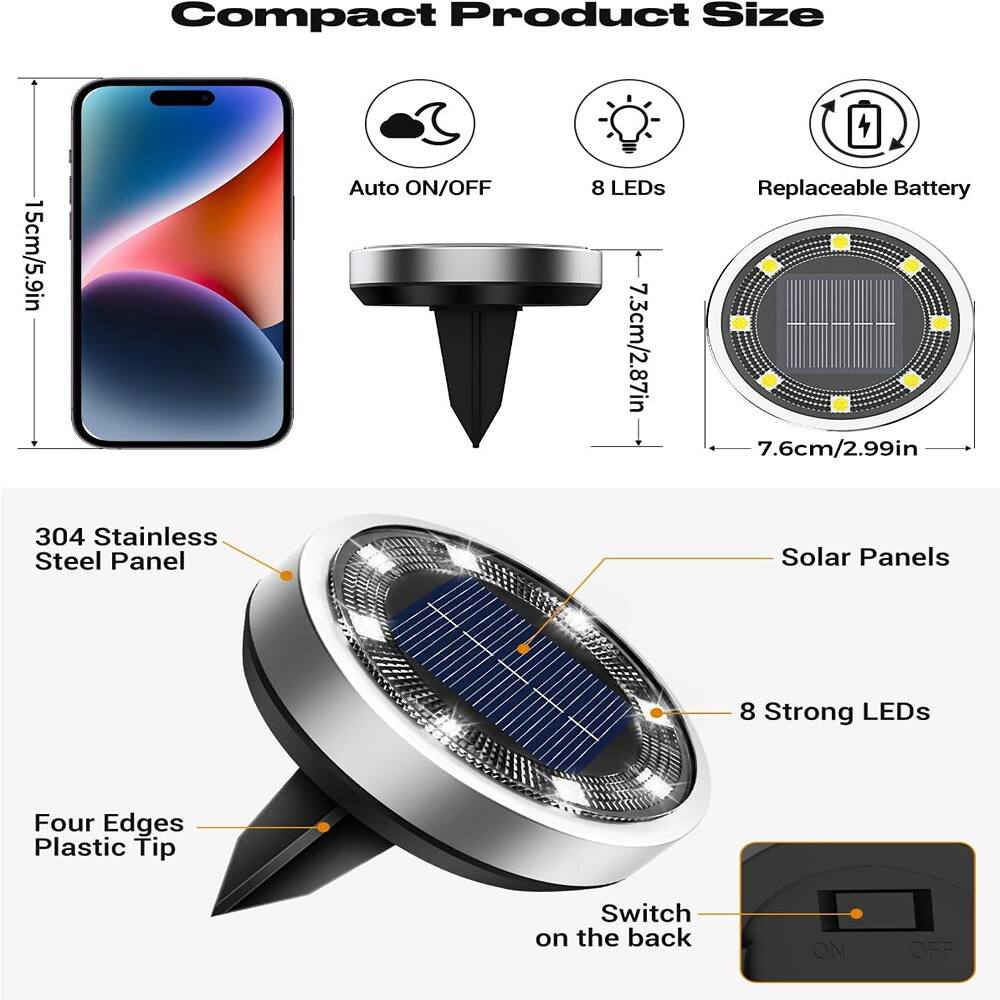 Compact Product Size

- 15cm/5.9in
- Auto ON/OFF
- 8 LEDs
- Replaceable Battery
- 7.3cm/2.87in
- 7.6cm/2.99in

304 Stainless Steel Panel

- Solar Panels
- 8 Strong LEDs
- Four Edges Plastic Tip
- Switch on the back (ON/OFF)