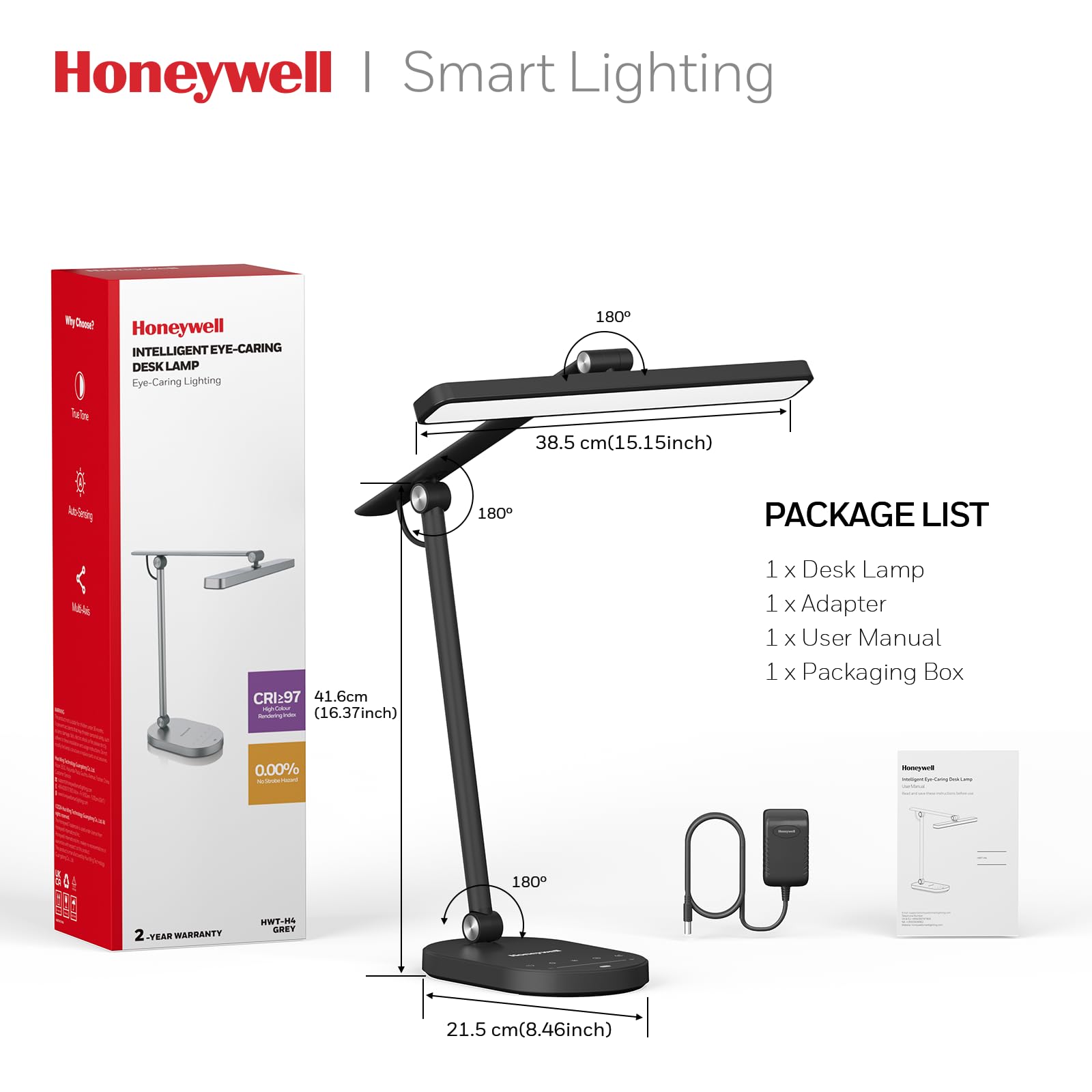 Honeywell Smart Lighting

Honeywell INTELLIGENT EYE-CARING DESK LAMP
Eye-Caring Lighting

PACKAGE LIST
1 x Desk Lamp
1 x Adapter
1 x User Manual
1 x Packaging Box

CRI: 97

2-YEAR WARRANTY

Dimensions:
- 38.5 cm (15.15 inch)
- 41.6 cm (16.37 inch)
- 21.5 cm (8.46 inch)