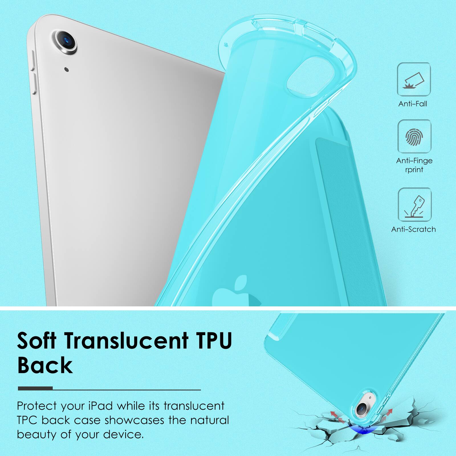 Anti-Fall
Anti-Fingerprint
Anti-Scratch
Soft Translucent TPU Back
Protect your iPad while its translucent TPU back case showcases the natural beauty of your device.